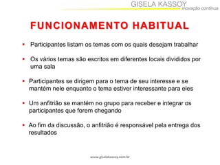 FUNCIONAMENTO HABITUAL
 Participantes listam os temas com os quais desejam trabalhar
 Os vários temas são escritos em diferentes locais divididos por
uma sala
 Participantes se dirigem para o tema de seu interesse e se
mantém nele enquanto o tema estiver interessante para eles
 Um anfitrião se mantém no grupo para receber e integrar os
participantes que forem chegando
 Ao fim da discussão, o anfitrião é responsável pela entrega dos
resultados

www.giselakassoy.com.br

 