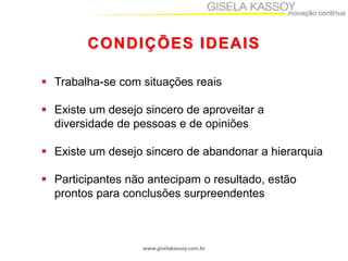 CONDIÇÕES IDEAIS
 Trabalha-se com situações reais
 Existe um desejo sincero de aproveitar a
diversidade de pessoas e de opiniões
 Existe um desejo sincero de abandonar a hierarquia

 Participantes não antecipam o resultado, estão
prontos para conclusões surpreendentes

www.giselakassoy.com.br

 