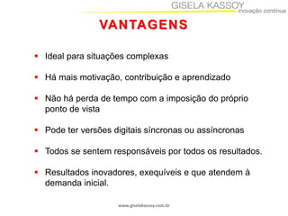 VANTAGENS
 Ideal para situações complexas

 Há mais motivação, contribuição e aprendizado
 Não há perda de tempo com a imposição do próprio
ponto de vista
 Pode ter versões digitais síncronas ou assíncronas
 Todos se sentem responsáveis por todos os resultados.
 Resultados inovadores, exequíveis e que atendem à
demanda inicial.
www.giselakassoy.com.br

 