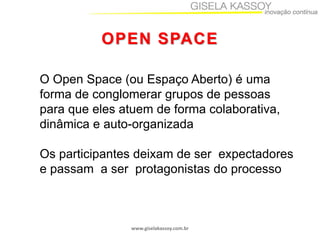 OPEN SPACE
O Open Space (ou Espaço Aberto) é uma
forma de conglomerar grupos de pessoas
para que eles atuem de forma colaborativa,
dinâmica e auto-organizada
Os participantes deixam de ser expectadores
e passam a ser protagonistas do processo

www.giselakassoy.com.br

 