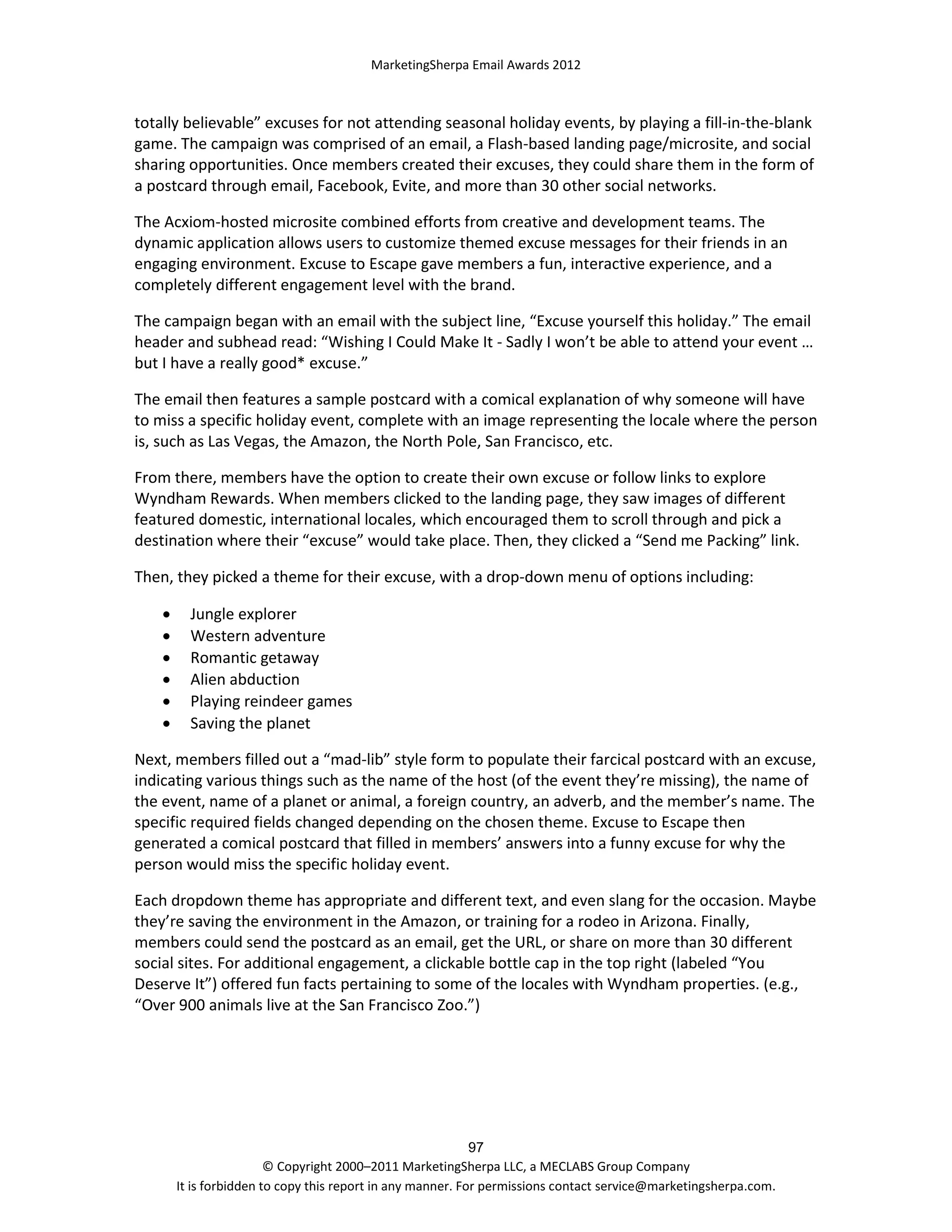 MarketingSherpa Email Awards 2012

totally believable” excuses for not attending seasonal holiday events, by playing a fill-in-the-blank
game. The campaign was comprised of an email, a Flash-based landing page/microsite, and social
sharing opportunities. Once members created their excuses, they could share them in the form of
a postcard through email, Facebook, Evite, and more than 30 other social networks.
The Acxiom-hosted microsite combined efforts from creative and development teams. The
dynamic application allows users to customize themed excuse messages for their friends in an
engaging environment. Excuse to Escape gave members a fun, interactive experience, and a
completely different engagement level with the brand.
The campaign began with an email with the subject line, “Excuse yourself this holiday.” The email
header and subhead read: “Wishing I Could Make It - Sadly I won’t be able to attend your event …
but I have a really good* excuse.”
The email then features a sample postcard with a comical explanation of why someone will have
to miss a specific holiday event, complete with an image representing the locale where the person
is, such as Las Vegas, the Amazon, the North Pole, San Francisco, etc.
From there, members have the option to create their own excuse or follow links to explore
Wyndham Rewards. When members clicked to the landing page, they saw images of different
featured domestic, international locales, which encouraged them to scroll through and pick a
destination where their “excuse” would take place. Then, they clicked a “Send me Packing” link.
Then, they picked a theme for their excuse, with a drop-down menu of options including:







Jungle explorer
Western adventure
Romantic getaway
Alien abduction
Playing reindeer games
Saving the planet

Next, members filled out a “mad-lib” style form to populate their farcical postcard with an excuse,
indicating various things such as the name of the host (of the event they’re missing), the name of
the event, name of a planet or animal, a foreign country, an adverb, and the member’s name. The
specific required fields changed depending on the chosen theme. Excuse to Escape then
generated a comical postcard that filled in members’ answers into a funny excuse for why the
person would miss the specific holiday event.
Each dropdown theme has appropriate and different text, and even slang for the occasion. Maybe
they’re saving the environment in the Amazon, or training for a rodeo in Arizona. Finally,
members could send the postcard as an email, get the URL, or share on more than 30 different
social sites. For additional engagement, a clickable bottle cap in the top right (labeled “You
Deserve It”) offered fun facts pertaining to some of the locales with Wyndham properties. (e.g.,
“Over 900 animals live at the San Francisco Zoo.”)

97
© Copyright 2000–2011 MarketingSherpa LLC, a MECLABS Group Company
It is forbidden to copy this report in any manner. For permissions contact service@marketingsherpa.com.

 