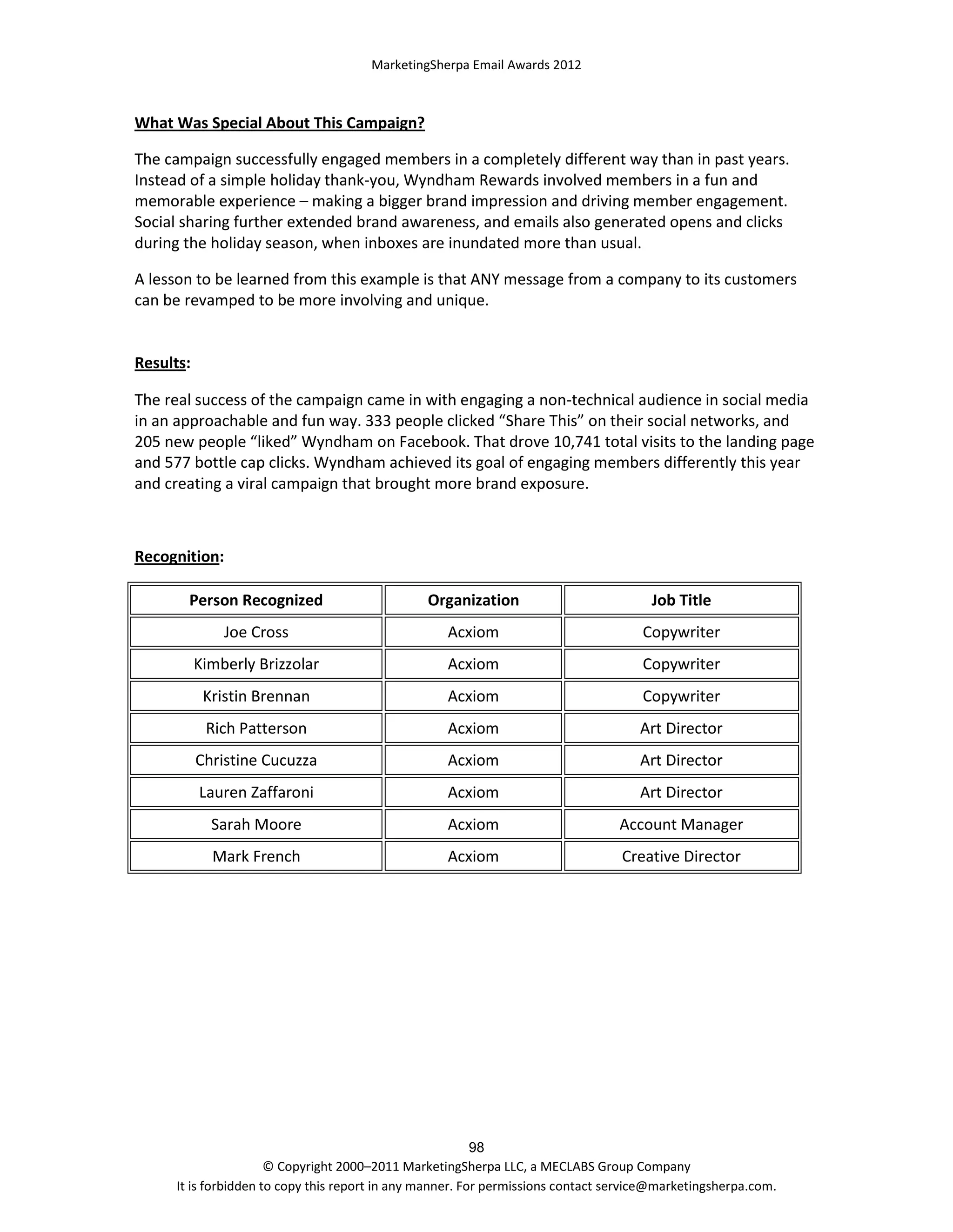 MarketingSherpa Email Awards 2012

What Was Special About This Campaign?
The campaign successfully engaged members in a completely different way than in past years.
Instead of a simple holiday thank-you, Wyndham Rewards involved members in a fun and
memorable experience – making a bigger brand impression and driving member engagement.
Social sharing further extended brand awareness, and emails also generated opens and clicks
during the holiday season, when inboxes are inundated more than usual.
A lesson to be learned from this example is that ANY message from a company to its customers
can be revamped to be more involving and unique.

Results:
The real success of the campaign came in with engaging a non-technical audience in social media
in an approachable and fun way. 333 people clicked “Share This” on their social networks, and
205 new people “liked” Wyndham on Facebook. That drove 10,741 total visits to the landing page
and 577 bottle cap clicks. Wyndham achieved its goal of engaging members differently this year
and creating a viral campaign that brought more brand exposure.

Recognition:
Person Recognized

Organization

Job Title

Joe Cross

Acxiom

Copywriter

Kimberly Brizzolar

Acxiom

Copywriter

Kristin Brennan

Acxiom

Copywriter

Rich Patterson

Acxiom

Art Director

Christine Cucuzza

Acxiom

Art Director

Lauren Zaffaroni

Acxiom

Art Director

Sarah Moore

Acxiom

Account Manager

Mark French

Acxiom

Creative Director

98
© Copyright 2000–2011 MarketingSherpa LLC, a MECLABS Group Company
It is forbidden to copy this report in any manner. For permissions contact service@marketingsherpa.com.

 