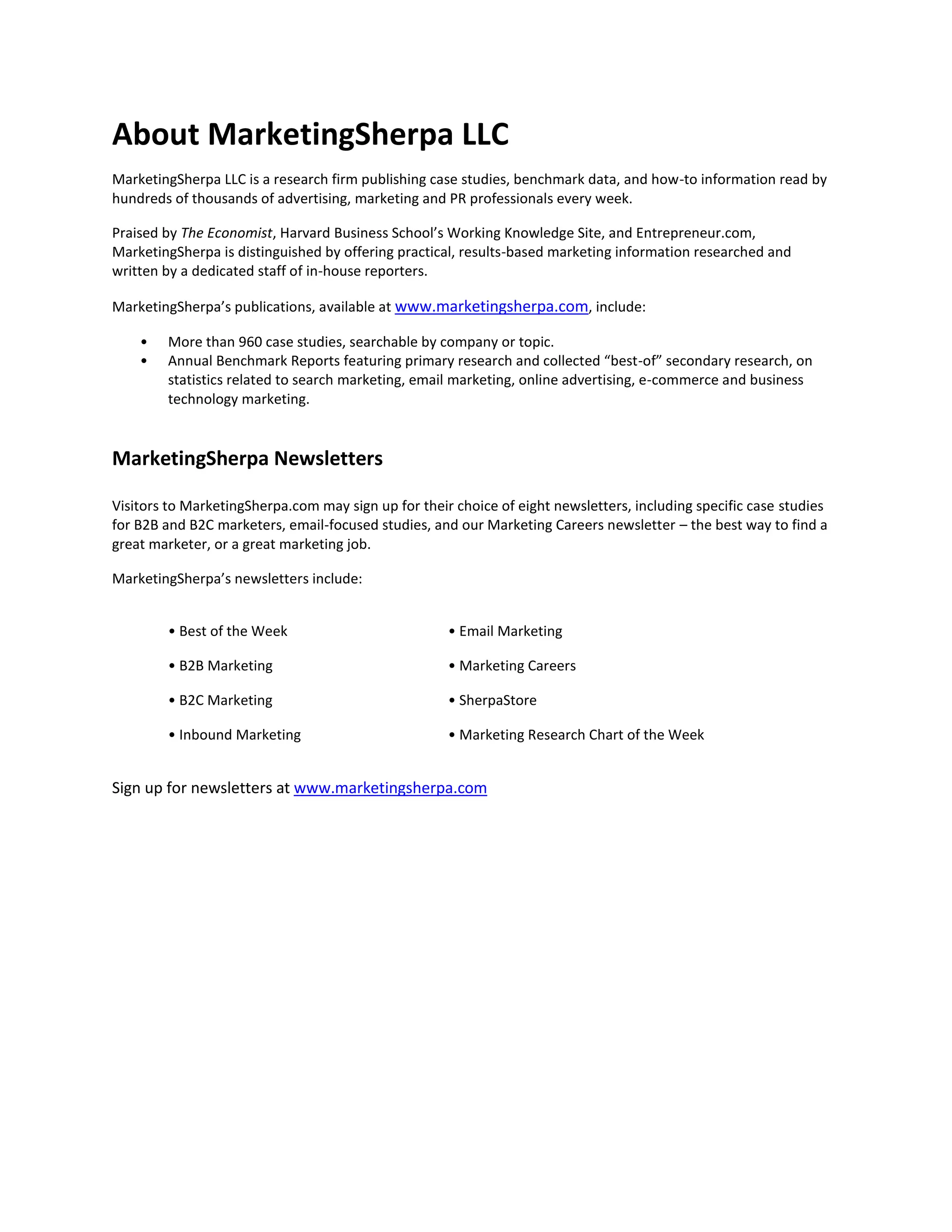 About MarketingSherpa LLC
MarketingSherpa LLC is a research firm publishing case studies, benchmark data, and how-to information read by
hundreds of thousands of advertising, marketing and PR professionals every week.
Praised by The Economist, Harvard Business School’s Working Knowledge Site, and Entrepreneur.com,
MarketingSherpa is distinguished by offering practical, results-based marketing information researched and
written by a dedicated staff of in-house reporters.
MarketingSherpa’s publications, available at www.marketingsherpa.com, include:
•
•

More than 960 case studies, searchable by company or topic.
Annual Benchmark Reports featuring primary research and collected “best-of” secondary research, on
statistics related to search marketing, email marketing, online advertising, e-commerce and business
technology marketing.

MarketingSherpa Newsletters
Visitors to MarketingSherpa.com may sign up for their choice of eight newsletters, including specific case studies
for B2B and B2C marketers, email-focused studies, and our Marketing Careers newsletter – the best way to find a
great marketer, or a great marketing job.
MarketingSherpa’s newsletters include:
• Best of the Week

• Email Marketing

• B2B Marketing

• Marketing Careers

• B2C Marketing

• SherpaStore

• Inbound Marketing

• Marketing Research Chart of the Week

Sign up for newsletters at www.marketingsherpa.com

 