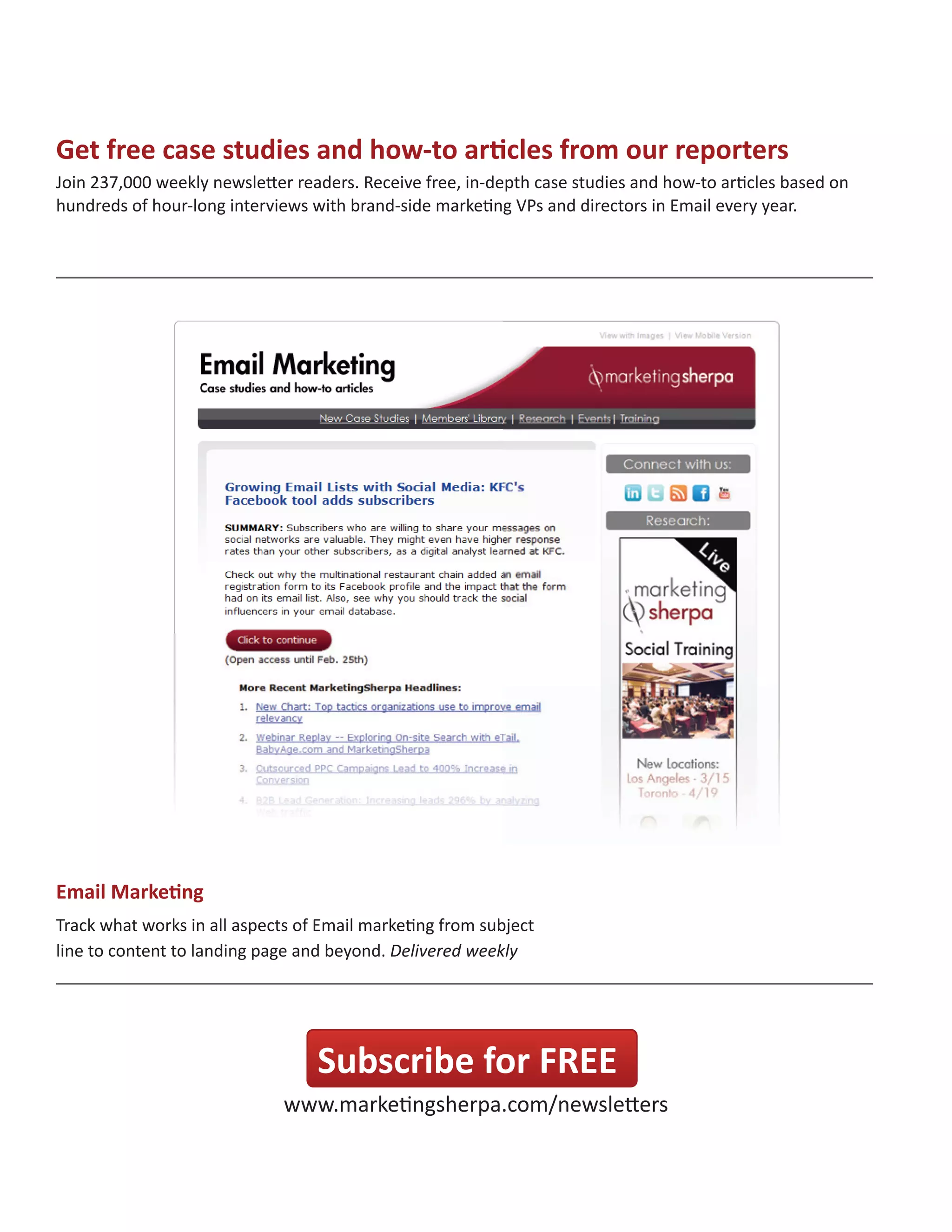 Get free case studies and how-to articles from our reporters
Join 237,000 weekly newsletter readers. Receive free, in-depth case studies and how-to articles based on
hundreds of hour-long interviews with brand-side marketing VPs and directors in Email every year.

Email Marketing
Track what works in all aspects of Email marketing from subject
Track what works in all aspects of Email marketing from subject
line to content to landing page and beyond. Weekly
line to content to landing page and beyond. Delivered weekly

Subscribe for FREE
www.marketingsherpa.com/newsletters

 