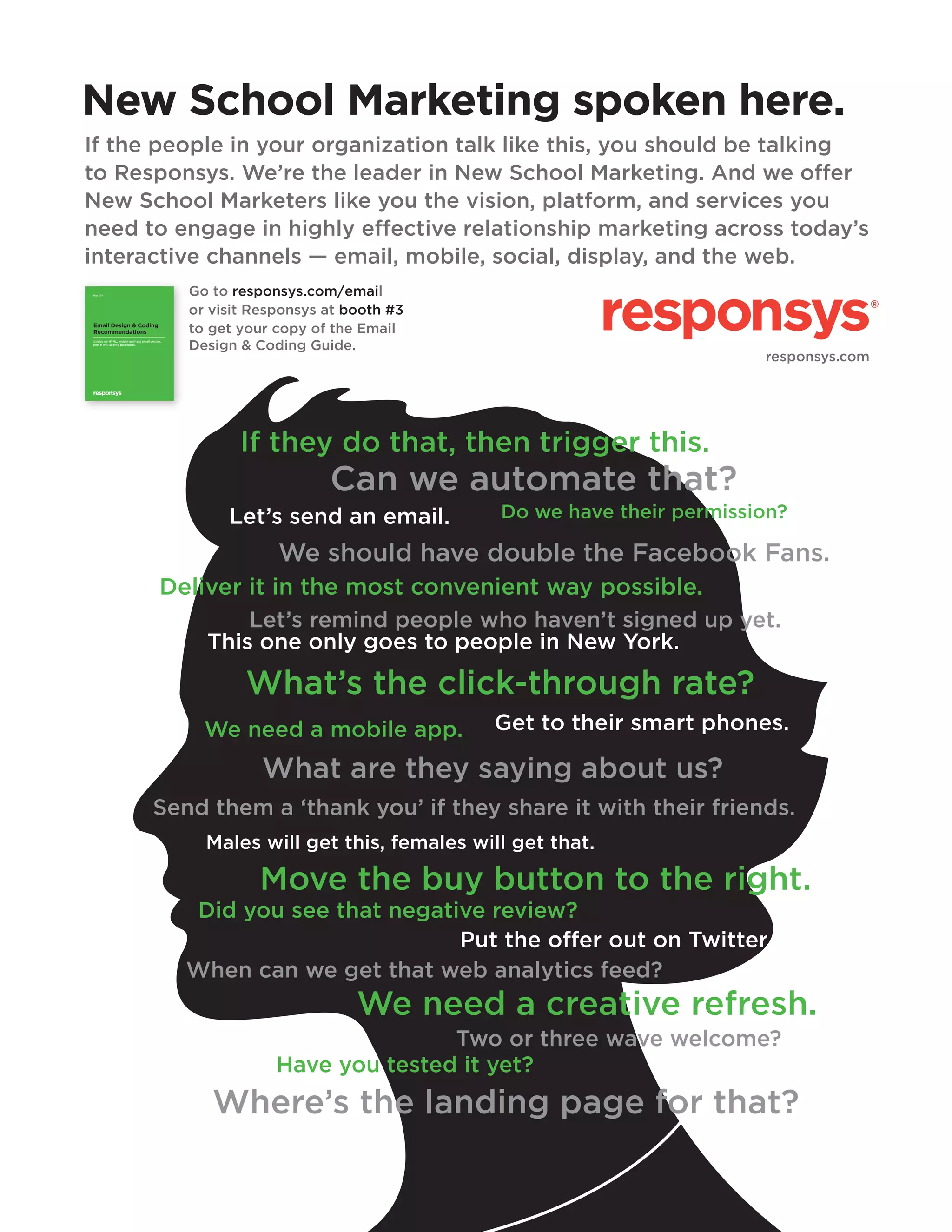 New School Marketing spoken here.
If the people in your organization talk like this, you should be talking
to Responsys. We’re the leader in New School Marketing. And we offer
New School Marketers like you the vision, platform, and services you
need to engage in highly effective relationship marketing across today’s
interactive channels — email, mobile, social, display, and the web.
Go to responsys.com/email
or visit Responsys at booth #3
to get your copy of the Email
Design & Coding Guide.

May 2011

Email Design & Coding
Recommendations
Advice on HTML, mobile and text email design,
plus HTML coding guidelines.

SWYN, FTAF and Community Links: November 2010

responsys.com

1

If they do that, then trigger this.

Can we automate that?
Let’s send an email.

Do we have their permission?

We should have double the Facebook Fans.
Deliver it in the most convenient way possible.
Let’s remind people who haven’t signed up yet.
This one only goes to people in New York.

What’s the click-through rate?
We need a mobile app.

Get to their smart phones.

What are they saying about us?
Send them a ‘thank you’ if they share it with their friends.
Males will get this, females will get that.

Move the buy button to the right.
Did you see that negative review?
Put the offer out on Twitter.
When can we get that web analytics feed?

We need a creative refresh.
Two or three wave welcome?
Have you tested it yet?

Where’s the landing page for that?

 