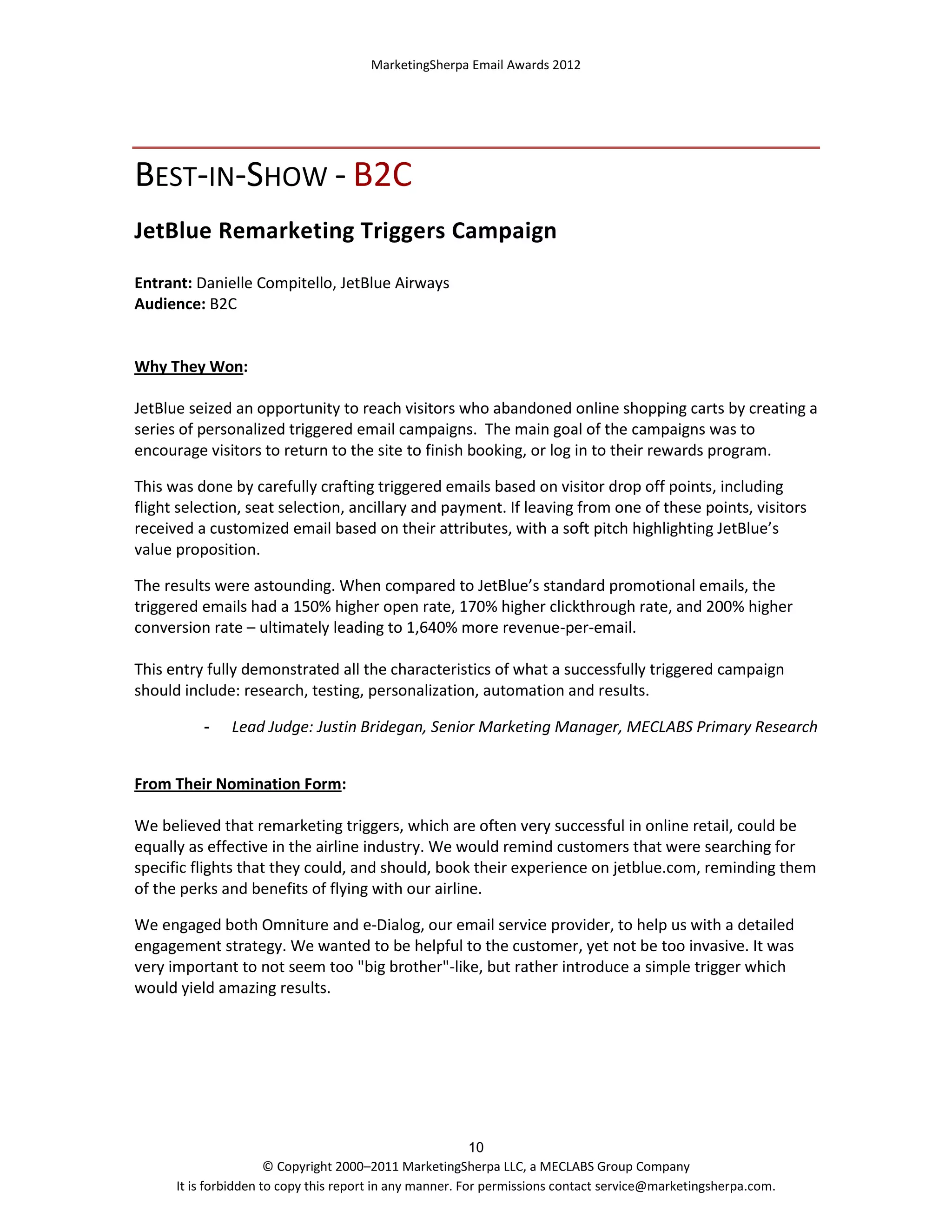MarketingSherpa Email Awards 2012

BEST-IN-SHOW - B2C
JetBlue Remarketing Triggers Campaign
Entrant: Danielle Compitello, JetBlue Airways
Audience: B2C

Why They Won:
JetBlue seized an opportunity to reach visitors who abandoned online shopping carts by creating a
series of personalized triggered email campaigns. The main goal of the campaigns was to
encourage visitors to return to the site to finish booking, or log in to their rewards program.
This was done by carefully crafting triggered emails based on visitor drop off points, including
flight selection, seat selection, ancillary and payment. If leaving from one of these points, visitors
received a customized email based on their attributes, with a soft pitch highlighting JetBlue’s
value proposition.
The results were astounding. When compared to JetBlue’s standard promotional emails, the
triggered emails had a 150% higher open rate, 170% higher clickthrough rate, and 200% higher
conversion rate – ultimately leading to 1,640% more revenue-per-email.
This entry fully demonstrated all the characteristics of what a successfully triggered campaign
should include: research, testing, personalization, automation and results.
-

Lead Judge: Justin Bridegan, Senior Marketing Manager, MECLABS Primary Research

From Their Nomination Form:
We believed that remarketing triggers, which are often very successful in online retail, could be
equally as effective in the airline industry. We would remind customers that were searching for
specific flights that they could, and should, book their experience on jetblue.com, reminding them
of the perks and benefits of flying with our airline.
We engaged both Omniture and e-Dialog, our email service provider, to help us with a detailed
engagement strategy. We wanted to be helpful to the customer, yet not be too invasive. It was
very important to not seem too "big brother"-like, but rather introduce a simple trigger which
would yield amazing results.

10
© Copyright 2000–2011 MarketingSherpa LLC, a MECLABS Group Company
It is forbidden to copy this report in any manner. For permissions contact service@marketingsherpa.com.

 