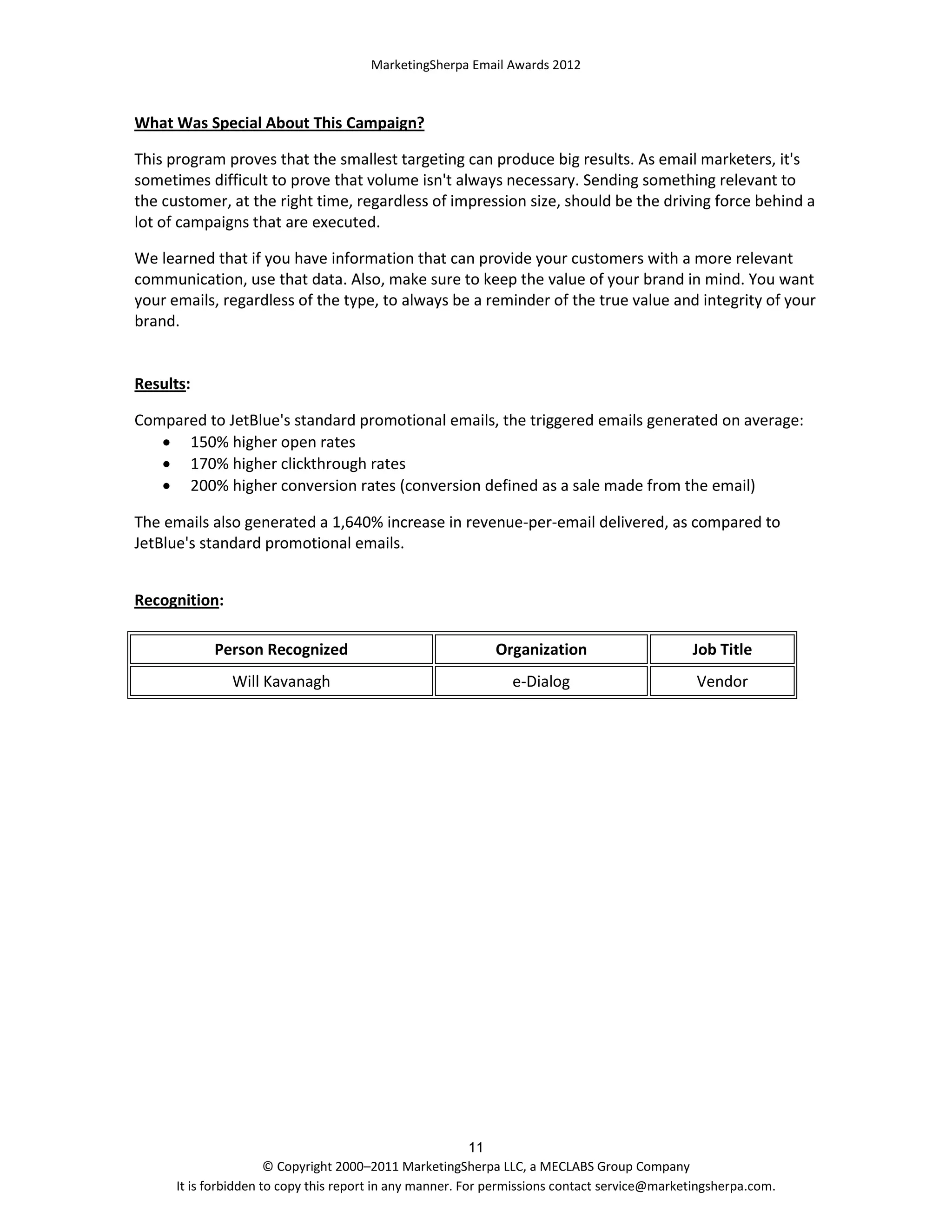 MarketingSherpa Email Awards 2012

What Was Special About This Campaign?
This program proves that the smallest targeting can produce big results. As email marketers, it's
sometimes difficult to prove that volume isn't always necessary. Sending something relevant to
the customer, at the right time, regardless of impression size, should be the driving force behind a
lot of campaigns that are executed.
We learned that if you have information that can provide your customers with a more relevant
communication, use that data. Also, make sure to keep the value of your brand in mind. You want
your emails, regardless of the type, to always be a reminder of the true value and integrity of your
brand.

Results:
Compared to JetBlue's standard promotional emails, the triggered emails generated on average:
 150% higher open rates
 170% higher clickthrough rates
 200% higher conversion rates (conversion defined as a sale made from the email)
The emails also generated a 1,640% increase in revenue-per-email delivered, as compared to
JetBlue's standard promotional emails.
Recognition:
Person Recognized

Organization

Job Title

Will Kavanagh

e-Dialog

Vendor

11
© Copyright 2000–2011 MarketingSherpa LLC, a MECLABS Group Company
It is forbidden to copy this report in any manner. For permissions contact service@marketingsherpa.com.

 