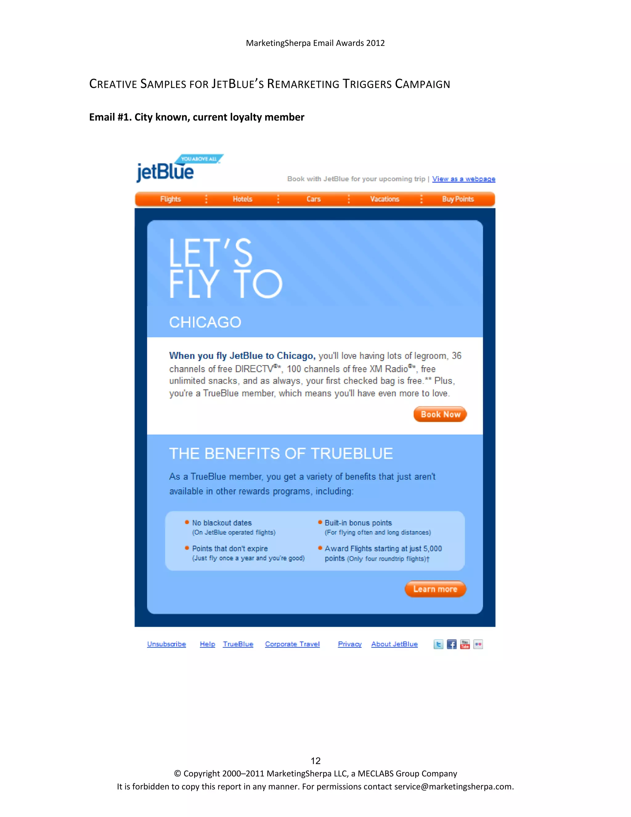 MarketingSherpa Email Awards 2012

CREATIVE SAMPLES FOR JETBLUE’S REMARKETING TRIGGERS CAMPAIGN
Email #1. City known, current loyalty member

12
© Copyright 2000–2011 MarketingSherpa LLC, a MECLABS Group Company
It is forbidden to copy this report in any manner. For permissions contact service@marketingsherpa.com.

 