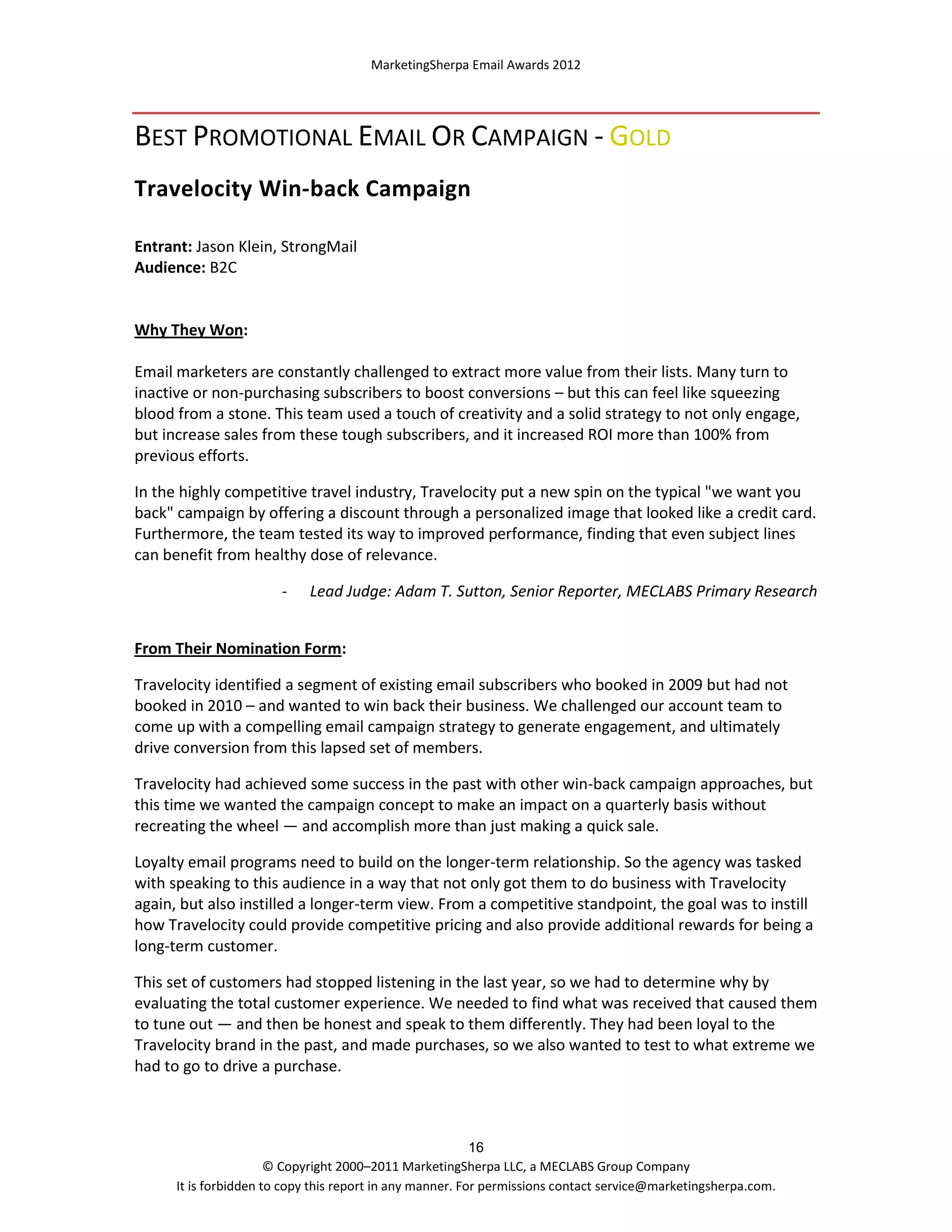 MarketingSherpa Email Awards 2012

BEST PROMOTIONAL EMAIL OR CAMPAIGN - GOLD
Travelocity Win-back Campaign
Entrant: Jason Klein, StrongMail
Audience: B2C

Why They Won:
Email marketers are constantly challenged to extract more value from their lists. Many turn to
inactive or non-purchasing subscribers to boost conversions – but this can feel like squeezing
blood from a stone. This team used a touch of creativity and a solid strategy to not only engage,
but increase sales from these tough subscribers, and it increased ROI more than 100% from
previous efforts.
In the highly competitive travel industry, Travelocity put a new spin on the typical "we want you
back" campaign by offering a discount through a personalized image that looked like a credit card.
Furthermore, the team tested its way to improved performance, finding that even subject lines
can benefit from healthy dose of relevance.
-

Lead Judge: Adam T. Sutton, Senior Reporter, MECLABS Primary Research

From Their Nomination Form:
Travelocity identified a segment of existing email subscribers who booked in 2009 but had not
booked in 2010 – and wanted to win back their business. We challenged our account team to
come up with a compelling email campaign strategy to generate engagement, and ultimately
drive conversion from this lapsed set of members.
Travelocity had achieved some success in the past with other win-back campaign approaches, but
this time we wanted the campaign concept to make an impact on a quarterly basis without
recreating the wheel — and accomplish more than just making a quick sale.
Loyalty email programs need to build on the longer-term relationship. So the agency was tasked
with speaking to this audience in a way that not only got them to do business with Travelocity
again, but also instilled a longer-term view. From a competitive standpoint, the goal was to instill
how Travelocity could provide competitive pricing and also provide additional rewards for being a
long-term customer.
This set of customers had stopped listening in the last year, so we had to determine why by
evaluating the total customer experience. We needed to find what was received that caused them
to tune out — and then be honest and speak to them differently. They had been loyal to the
Travelocity brand in the past, and made purchases, so we also wanted to test to what extreme we
had to go to drive a purchase.

16
© Copyright 2000–2011 MarketingSherpa LLC, a MECLABS Group Company
It is forbidden to copy this report in any manner. For permissions contact service@marketingsherpa.com.

 