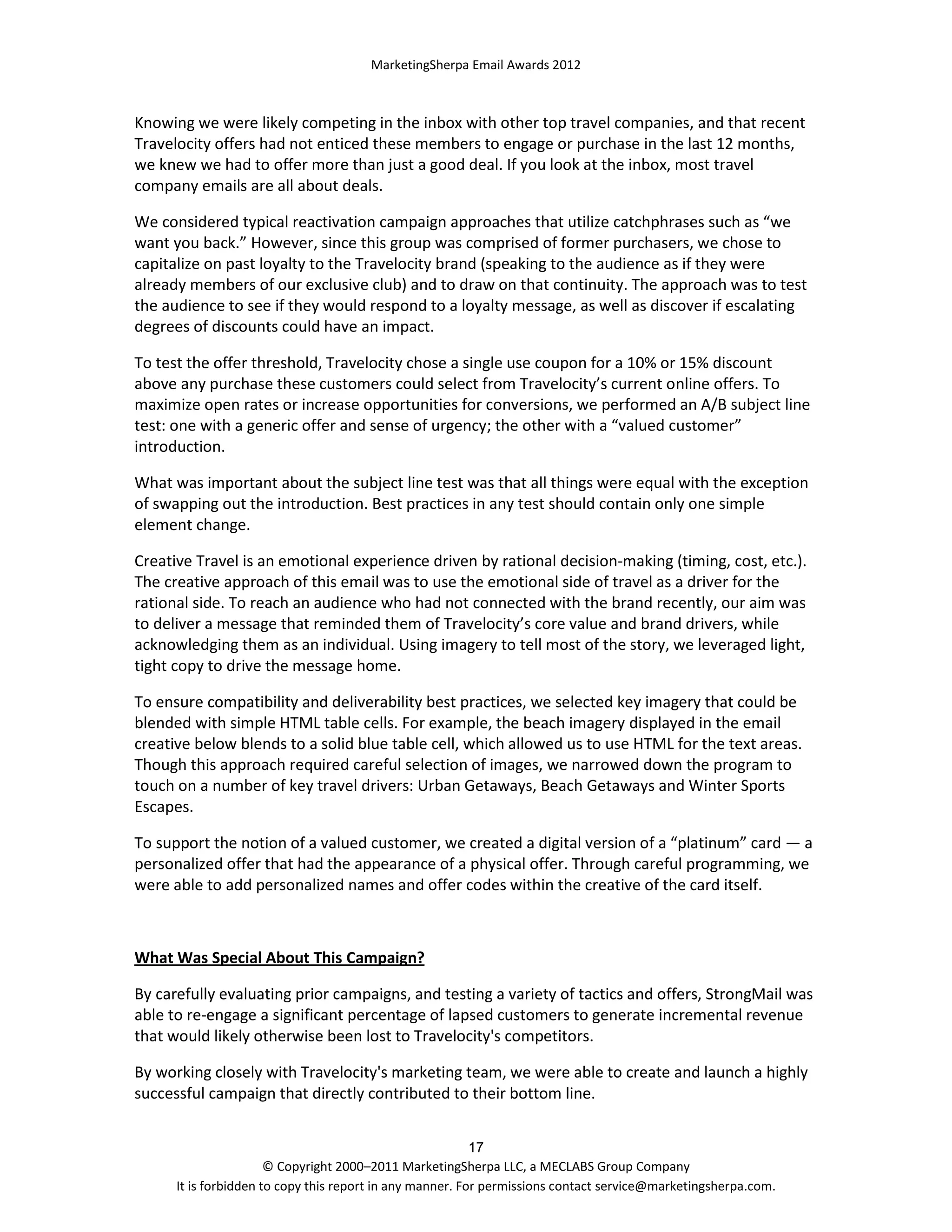 MarketingSherpa Email Awards 2012

Knowing we were likely competing in the inbox with other top travel companies, and that recent
Travelocity offers had not enticed these members to engage or purchase in the last 12 months,
we knew we had to offer more than just a good deal. If you look at the inbox, most travel
company emails are all about deals.
We considered typical reactivation campaign approaches that utilize catchphrases such as “we
want you back.” However, since this group was comprised of former purchasers, we chose to
capitalize on past loyalty to the Travelocity brand (speaking to the audience as if they were
already members of our exclusive club) and to draw on that continuity. The approach was to test
the audience to see if they would respond to a loyalty message, as well as discover if escalating
degrees of discounts could have an impact.
To test the offer threshold, Travelocity chose a single use coupon for a 10% or 15% discount
above any purchase these customers could select from Travelocity’s current online offers. To
maximize open rates or increase opportunities for conversions, we performed an A/B subject line
test: one with a generic offer and sense of urgency; the other with a “valued customer”
introduction.
What was important about the subject line test was that all things were equal with the exception
of swapping out the introduction. Best practices in any test should contain only one simple
element change.
Creative Travel is an emotional experience driven by rational decision-making (timing, cost, etc.).
The creative approach of this email was to use the emotional side of travel as a driver for the
rational side. To reach an audience who had not connected with the brand recently, our aim was
to deliver a message that reminded them of Travelocity’s core value and brand drivers, while
acknowledging them as an individual. Using imagery to tell most of the story, we leveraged light,
tight copy to drive the message home.
To ensure compatibility and deliverability best practices, we selected key imagery that could be
blended with simple HTML table cells. For example, the beach imagery displayed in the email
creative below blends to a solid blue table cell, which allowed us to use HTML for the text areas.
Though this approach required careful selection of images, we narrowed down the program to
touch on a number of key travel drivers: Urban Getaways, Beach Getaways and Winter Sports
Escapes.
To support the notion of a valued customer, we created a digital version of a “platinum” card — a
personalized offer that had the appearance of a physical offer. Through careful programming, we
were able to add personalized names and offer codes within the creative of the card itself.

What Was Special About This Campaign?
By carefully evaluating prior campaigns, and testing a variety of tactics and offers, StrongMail was
able to re-engage a significant percentage of lapsed customers to generate incremental revenue
that would likely otherwise been lost to Travelocity's competitors.
By working closely with Travelocity's marketing team, we were able to create and launch a highly
successful campaign that directly contributed to their bottom line.
17
© Copyright 2000–2011 MarketingSherpa LLC, a MECLABS Group Company
It is forbidden to copy this report in any manner. For permissions contact service@marketingsherpa.com.

 
