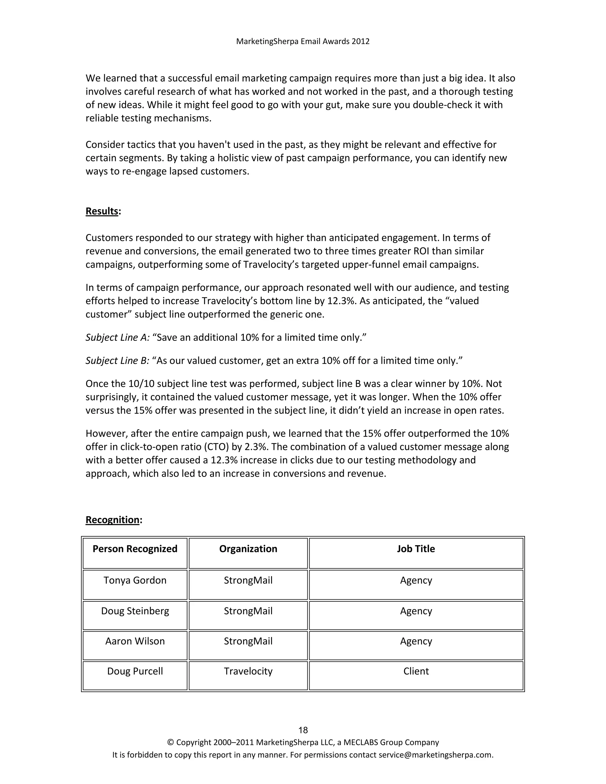 MarketingSherpa Email Awards 2012

We learned that a successful email marketing campaign requires more than just a big idea. It also
involves careful research of what has worked and not worked in the past, and a thorough testing
of new ideas. While it might feel good to go with your gut, make sure you double-check it with
reliable testing mechanisms.
Consider tactics that you haven't used in the past, as they might be relevant and effective for
certain segments. By taking a holistic view of past campaign performance, you can identify new
ways to re-engage lapsed customers.

Results:
Customers responded to our strategy with higher than anticipated engagement. In terms of
revenue and conversions, the email generated two to three times greater ROI than similar
campaigns, outperforming some of Travelocity’s targeted upper-funnel email campaigns.
In terms of campaign performance, our approach resonated well with our audience, and testing
efforts helped to increase Travelocity’s bottom line by 12.3%. As anticipated, the “valued
customer” subject line outperformed the generic one.
Subject Line A: “Save an additional 10% for a limited time only.”
Subject Line B: “As our valued customer, get an extra 10% off for a limited time only.”
Once the 10/10 subject line test was performed, subject line B was a clear winner by 10%. Not
surprisingly, it contained the valued customer message, yet it was longer. When the 10% offer
versus the 15% offer was presented in the subject line, it didn’t yield an increase in open rates.
However, after the entire campaign push, we learned that the 15% offer outperformed the 10%
offer in click-to-open ratio (CTO) by 2.3%. The combination of a valued customer message along
with a better offer caused a 12.3% increase in clicks due to our testing methodology and
approach, which also led to an increase in conversions and revenue.

Recognition:
Person Recognized

Organization

Job Title

Tonya Gordon

StrongMail

Agency

Doug Steinberg

StrongMail

Agency

Aaron Wilson

StrongMail

Agency

Doug Purcell

Travelocity

Client

18
© Copyright 2000–2011 MarketingSherpa LLC, a MECLABS Group Company
It is forbidden to copy this report in any manner. For permissions contact service@marketingsherpa.com.

 