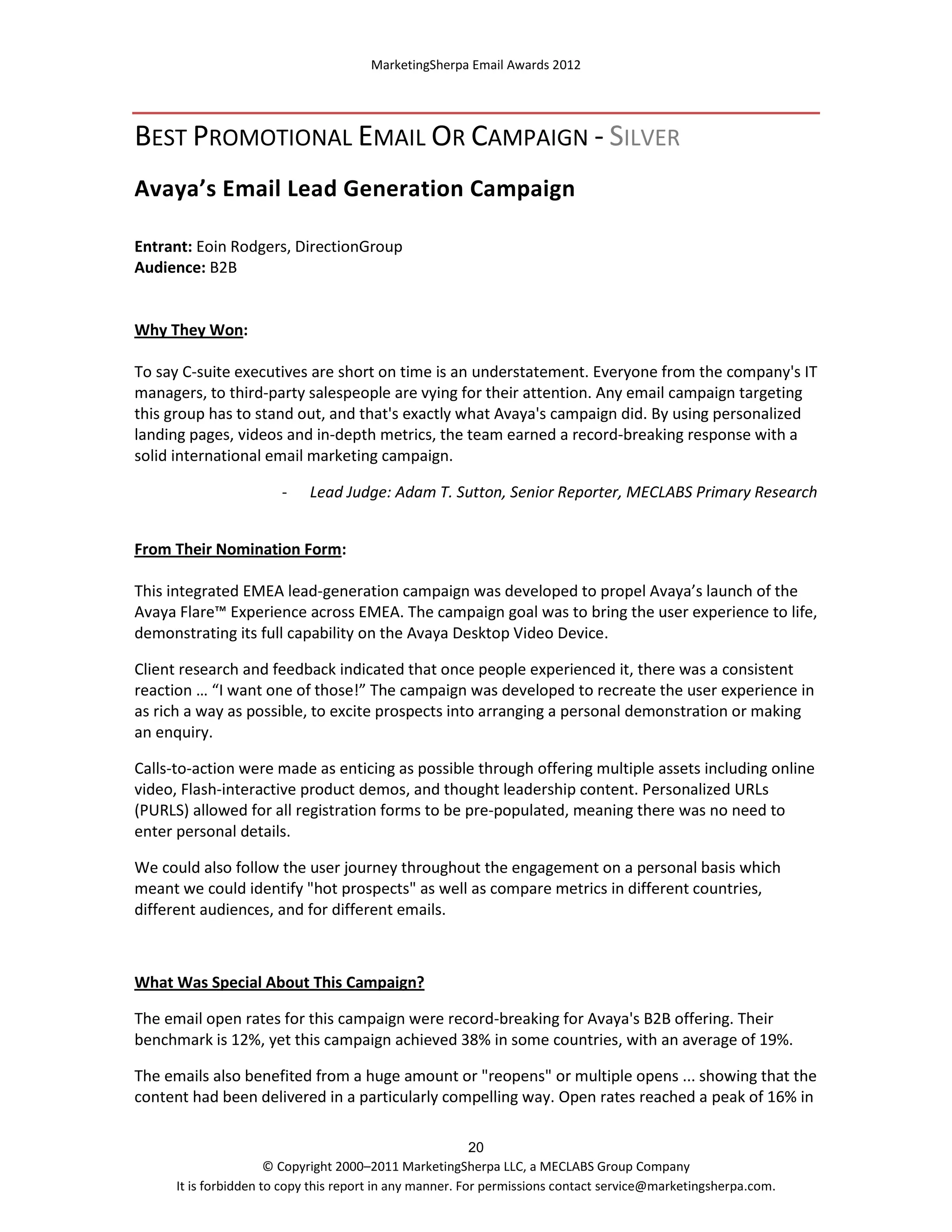 MarketingSherpa Email Awards 2012

BEST PROMOTIONAL EMAIL OR CAMPAIGN - SILVER
Avaya’s Email Lead Generation Campaign
Entrant: Eoin Rodgers, DirectionGroup
Audience: B2B

Why They Won:
To say C-suite executives are short on time is an understatement. Everyone from the company's IT
managers, to third-party salespeople are vying for their attention. Any email campaign targeting
this group has to stand out, and that's exactly what Avaya's campaign did. By using personalized
landing pages, videos and in-depth metrics, the team earned a record-breaking response with a
solid international email marketing campaign.
-

Lead Judge: Adam T. Sutton, Senior Reporter, MECLABS Primary Research

From Their Nomination Form:
This integrated EMEA lead-generation campaign was developed to propel Avaya’s launch of the
Avaya Flare™ Experience across EMEA. The campaign goal was to bring the user experience to life,
demonstrating its full capability on the Avaya Desktop Video Device.
Client research and feedback indicated that once people experienced it, there was a consistent
reaction … “I want one of those!” The campaign was developed to recreate the user experience in
as rich a way as possible, to excite prospects into arranging a personal demonstration or making
an enquiry.
Calls-to-action were made as enticing as possible through offering multiple assets including online
video, Flash-interactive product demos, and thought leadership content. Personalized URLs
(PURLS) allowed for all registration forms to be pre-populated, meaning there was no need to
enter personal details.
We could also follow the user journey throughout the engagement on a personal basis which
meant we could identify "hot prospects" as well as compare metrics in different countries,
different audiences, and for different emails.

What Was Special About This Campaign?
The email open rates for this campaign were record-breaking for Avaya's B2B offering. Their
benchmark is 12%, yet this campaign achieved 38% in some countries, with an average of 19%.
The emails also benefited from a huge amount or "reopens" or multiple opens ... showing that the
content had been delivered in a particularly compelling way. Open rates reached a peak of 16% in
20
© Copyright 2000–2011 MarketingSherpa LLC, a MECLABS Group Company
It is forbidden to copy this report in any manner. For permissions contact service@marketingsherpa.com.

 