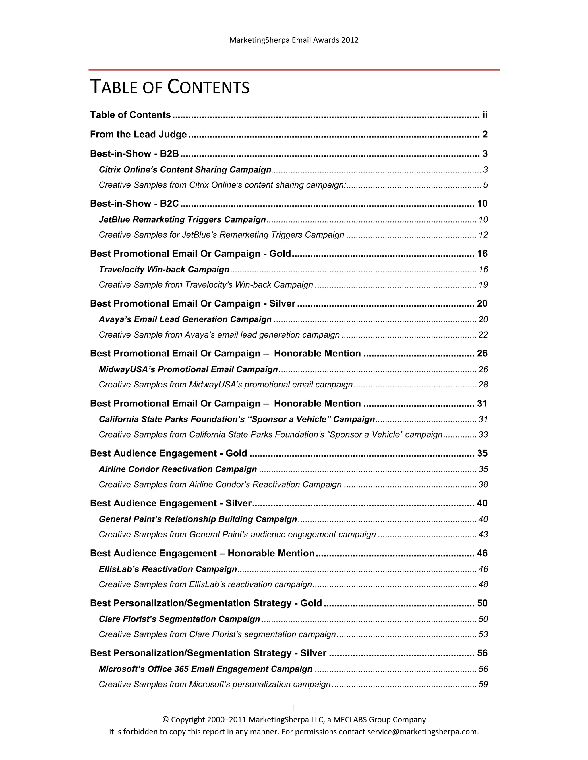 MarketingSherpa Email Awards 2012

TABLE OF CONTENTS
Table of Contents .................................................................................................................... ii
From the Lead Judge .............................................................................................................. 2
Best-in-Show - B2B ................................................................................................................. 3
Citrix Online’s Content Sharing Campaign....................................................................................... 3
Creative Samples from Citrix Online’s content sharing campaign: ........................................................ 5

Best-in-Show - B2C ............................................................................................................... 10
JetBlue Remarketing Triggers Campaign ....................................................................................... 10
Creative Samples for JetBlue’s Remarketing Triggers Campaign ...................................................... 12

Best Promotional Email Or Campaign - Gold ..................................................................... 16
Travelocity Win-back Campaign ...................................................................................................... 16
Creative Sample from Travelocity’s Win-back Campaign ................................................................... 19

Best Promotional Email Or Campaign - Silver ................................................................... 20
Avaya’s Email Lead Generation Campaign .................................................................................... 20
Creative Sample from Avaya’s email lead generation campaign ........................................................ 22

Best Promotional Email Or Campaign – Honorable Mention .......................................... 26
MidwayUSA’s Promotional Email Campaign .................................................................................. 26
Creative Samples from MidwayUSA’s promotional email campaign ................................................... 28

Best Promotional Email Or Campaign – Honorable Mention .......................................... 31
California State Parks Foundation’s “Sponsor a Vehicle” Campaign .......................................... 31
Creative Samples from California State Parks Foundation’s “Sponsor a Vehicle” campaign .............. 33

Best Audience Engagement - Gold ..................................................................................... 35
Airline Condor Reactivation Campaign .......................................................................................... 35
Creative Samples from Airline Condor’s Reactivation Campaign ....................................................... 38

Best Audience Engagement - Silver .................................................................................... 40
General Paint’s Relationship Building Campaign .......................................................................... 40
Creative Samples from General Paint’s audience engagement campaign ......................................... 43

Best Audience Engagement – Honorable Mention ............................................................ 46
EllisLab’s Reactivation Campaign ................................................................................................... 46
Creative Samples from EllisLab’s reactivation campaign .................................................................... 48

Best Personalization/Segmentation Strategy - Gold ......................................................... 50
Clare Florist’s Segmentation Campaign ......................................................................................... 50
Creative Samples from Clare Florist’s segmentation campaign .......................................................... 53

Best Personalization/Segmentation Strategy - Silver ....................................................... 56
Microsoft’s Office 365 Email Engagement Campaign ................................................................... 56
Creative Samples from Microsoft’s personalization campaign ............................................................ 59
ii
© Copyright 2000–2011 MarketingSherpa LLC, a MECLABS Group Company
It is forbidden to copy this report in any manner. For permissions contact service@marketingsherpa.com.

 