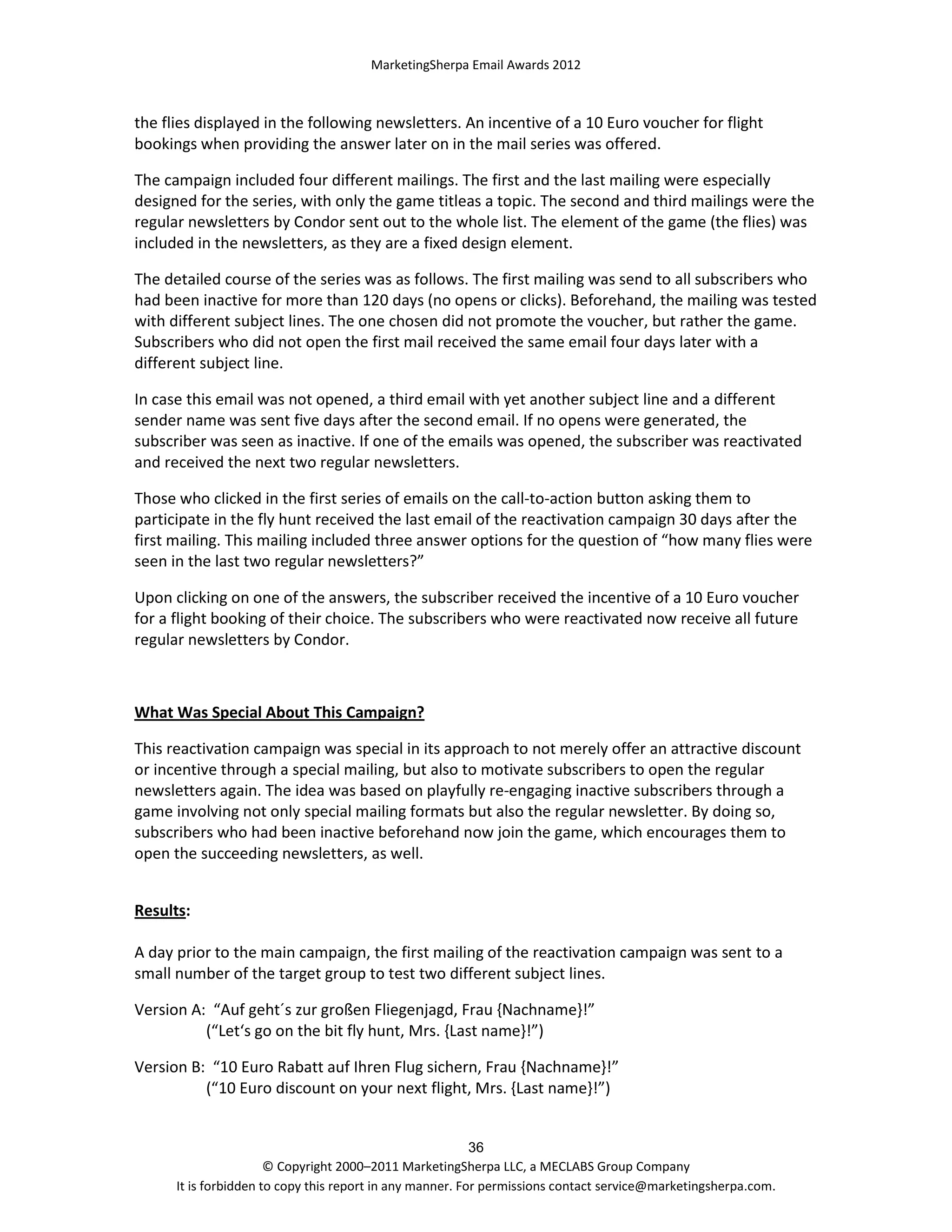 MarketingSherpa Email Awards 2012

the flies displayed in the following newsletters. An incentive of a 10 Euro voucher for flight
bookings when providing the answer later on in the mail series was offered.
The campaign included four different mailings. The first and the last mailing were especially
designed for the series, with only the game titleas a topic. The second and third mailings were the
regular newsletters by Condor sent out to the whole list. The element of the game (the flies) was
included in the newsletters, as they are a fixed design element.
The detailed course of the series was as follows. The first mailing was send to all subscribers who
had been inactive for more than 120 days (no opens or clicks). Beforehand, the mailing was tested
with different subject lines. The one chosen did not promote the voucher, but rather the game.
Subscribers who did not open the first mail received the same email four days later with a
different subject line.
In case this email was not opened, a third email with yet another subject line and a different
sender name was sent five days after the second email. If no opens were generated, the
subscriber was seen as inactive. If one of the emails was opened, the subscriber was reactivated
and received the next two regular newsletters.
Those who clicked in the first series of emails on the call-to-action button asking them to
participate in the fly hunt received the last email of the reactivation campaign 30 days after the
first mailing. This mailing included three answer options for the question of “how many flies were
seen in the last two regular newsletters?”
Upon clicking on one of the answers, the subscriber received the incentive of a 10 Euro voucher
for a flight booking of their choice. The subscribers who were reactivated now receive all future
regular newsletters by Condor.

What Was Special About This Campaign?
This reactivation campaign was special in its approach to not merely offer an attractive discount
or incentive through a special mailing, but also to motivate subscribers to open the regular
newsletters again. The idea was based on playfully re-engaging inactive subscribers through a
game involving not only special mailing formats but also the regular newsletter. By doing so,
subscribers who had been inactive beforehand now join the game, which encourages them to
open the succeeding newsletters, as well.
Results:
A day prior to the main campaign, the first mailing of the reactivation campaign was sent to a
small number of the target group to test two different subject lines.
Version A: “Auf geht´s zur großen Fliegenjagd, Frau {Nachname}!”
(“Let‘s go on the bit fly hunt, Mrs. {Last name}!”)
Version B: “10 Euro Rabatt auf Ihren Flug sichern, Frau {Nachname}!”
(“10 Euro discount on your next flight, Mrs. {Last name}!”)

36
© Copyright 2000–2011 MarketingSherpa LLC, a MECLABS Group Company
It is forbidden to copy this report in any manner. For permissions contact service@marketingsherpa.com.

 