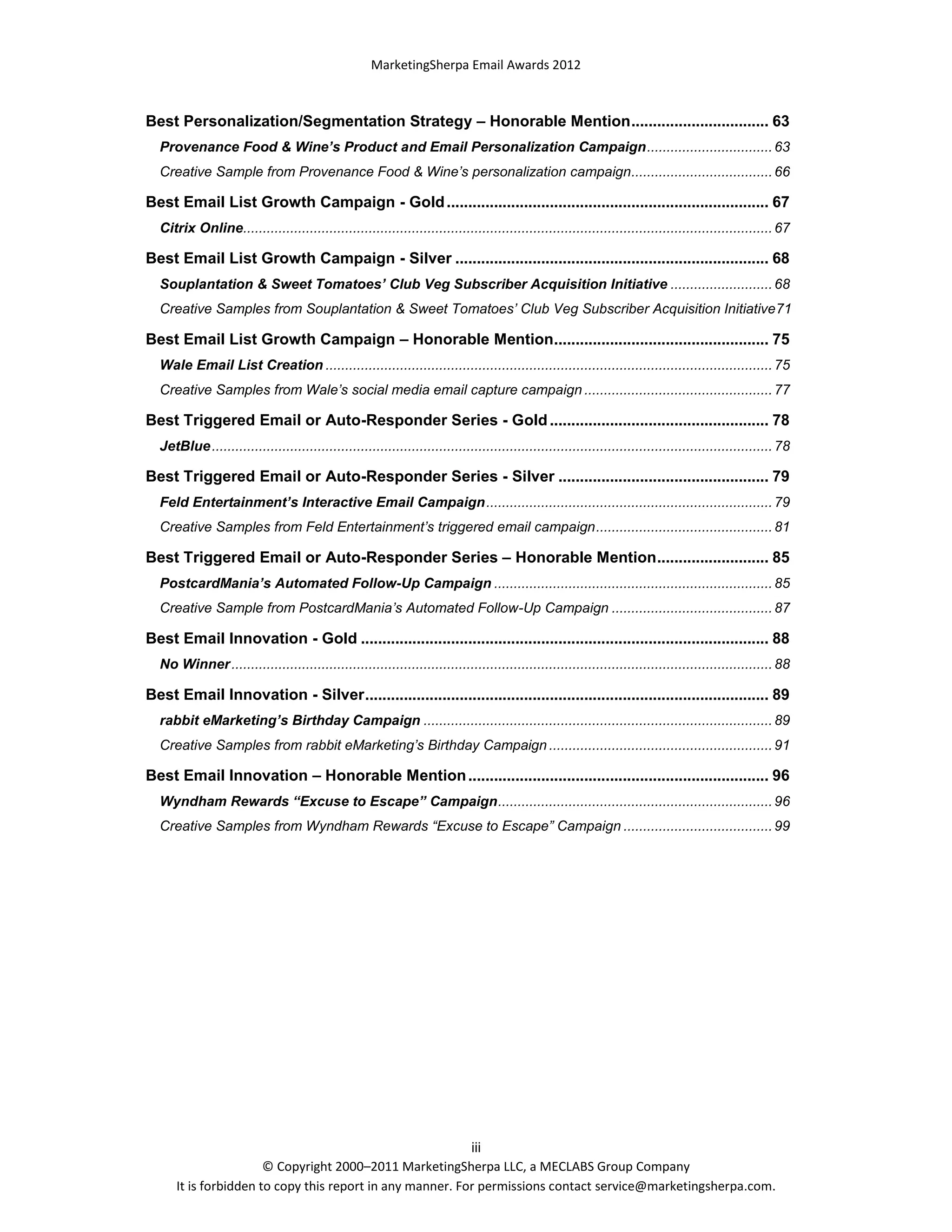 MarketingSherpa Email Awards 2012

Best Personalization/Segmentation Strategy – Honorable Mention ................................ 63
Provenance Food & Wine’s Product and Email Personalization Campaign ................................ 63
Creative Sample from Provenance Food & Wine’s personalization campaign.................................... 66

Best Email List Growth Campaign - Gold ........................................................................... 67
Citrix Online....................................................................................................................................... 67

Best Email List Growth Campaign - Silver ......................................................................... 68
Souplantation & Sweet Tomatoes’ Club Veg Subscriber Acquisition Initiative .......................... 68
Creative Samples from Souplantation & Sweet Tomatoes’ Club Veg Subscriber Acquisition Initiative71

Best Email List Growth Campaign – Honorable Mention.................................................. 75
Wale Email List Creation .................................................................................................................. 75
Creative Samples from Wale’s social media email capture campaign ................................................ 77

Best Triggered Email or Auto-Responder Series - Gold ................................................... 78
JetBlue ............................................................................................................................................... 78

Best Triggered Email or Auto-Responder Series - Silver ................................................. 79
Feld Entertainment’s Interactive Email Campaign ......................................................................... 79
Creative Samples from Feld Entertainment’s triggered email campaign ............................................. 81

Best Triggered Email or Auto-Responder Series – Honorable Mention .......................... 85
PostcardMania’s Automated Follow-Up Campaign ....................................................................... 85
Creative Sample from PostcardMania’s Automated Follow-Up Campaign ......................................... 87

Best Email Innovation - Gold ............................................................................................... 88
No Winner .......................................................................................................................................... 88

Best Email Innovation - Silver .............................................................................................. 89
rabbit eMarketing’s Birthday Campaign ......................................................................................... 89
Creative Samples from rabbit eMarketing’s Birthday Campaign ......................................................... 91

Best Email Innovation – Honorable Mention ...................................................................... 96
Wyndham Rewards “Excuse to Escape” Campaign ...................................................................... 96
Creative Samples from Wyndham Rewards “Excuse to Escape” Campaign ...................................... 99

iii
© Copyright 2000–2011 MarketingSherpa LLC, a MECLABS Group Company
It is forbidden to copy this report in any manner. For permissions contact service@marketingsherpa.com.

 