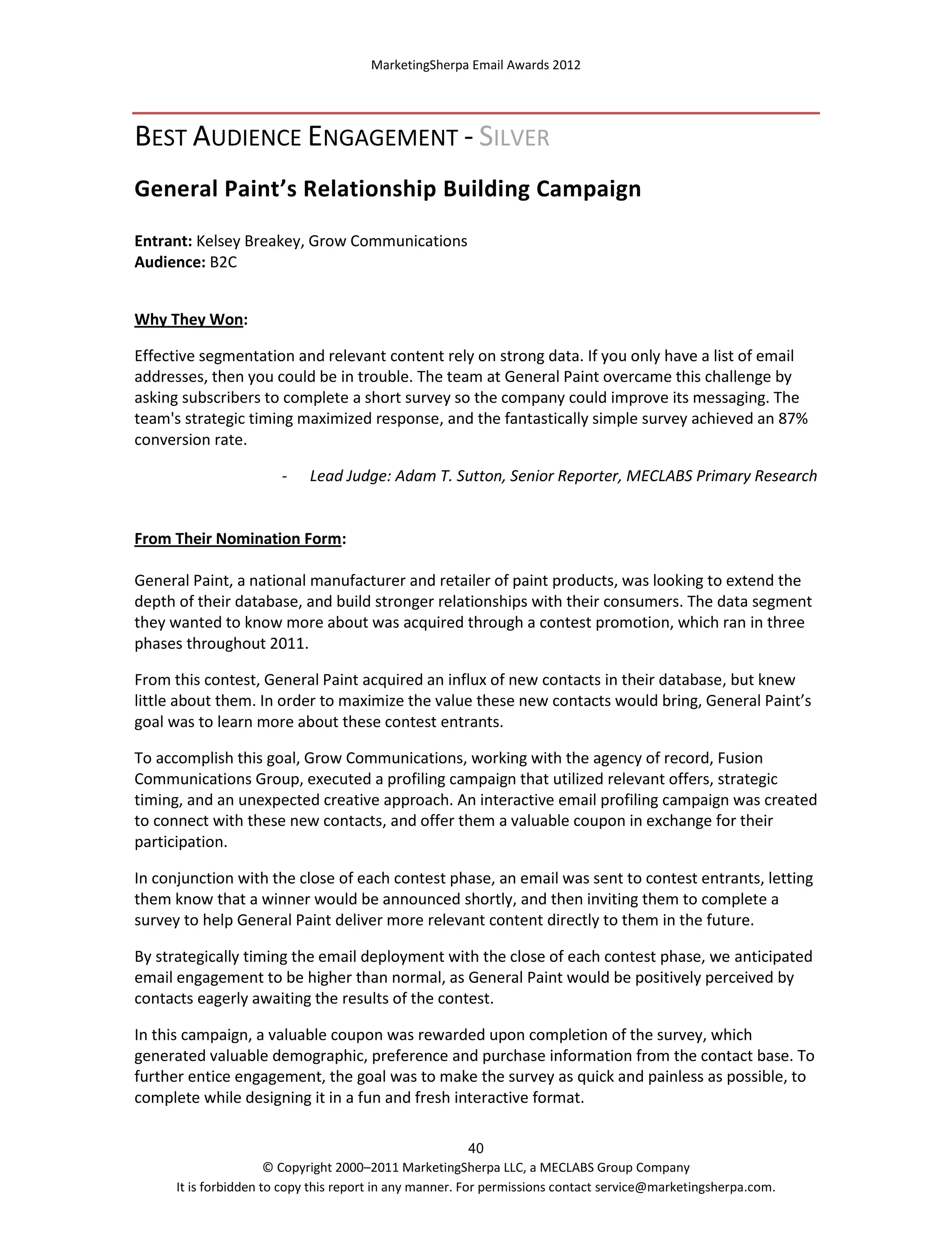 MarketingSherpa Email Awards 2012

BEST AUDIENCE ENGAGEMENT - SILVER
General Paint’s Relationship Building Campaign
Entrant: Kelsey Breakey, Grow Communications
Audience: B2C
Why They Won:
Effective segmentation and relevant content rely on strong data. If you only have a list of email
addresses, then you could be in trouble. The team at General Paint overcame this challenge by
asking subscribers to complete a short survey so the company could improve its messaging. The
team's strategic timing maximized response, and the fantastically simple survey achieved an 87%
conversion rate.
-

Lead Judge: Adam T. Sutton, Senior Reporter, MECLABS Primary Research

From Their Nomination Form:
General Paint, a national manufacturer and retailer of paint products, was looking to extend the
depth of their database, and build stronger relationships with their consumers. The data segment
they wanted to know more about was acquired through a contest promotion, which ran in three
phases throughout 2011.
From this contest, General Paint acquired an influx of new contacts in their database, but knew
little about them. In order to maximize the value these new contacts would bring, General Paint’s
goal was to learn more about these contest entrants.
To accomplish this goal, Grow Communications, working with the agency of record, Fusion
Communications Group, executed a profiling campaign that utilized relevant offers, strategic
timing, and an unexpected creative approach. An interactive email profiling campaign was created
to connect with these new contacts, and offer them a valuable coupon in exchange for their
participation.
In conjunction with the close of each contest phase, an email was sent to contest entrants, letting
them know that a winner would be announced shortly, and then inviting them to complete a
survey to help General Paint deliver more relevant content directly to them in the future.
By strategically timing the email deployment with the close of each contest phase, we anticipated
email engagement to be higher than normal, as General Paint would be positively perceived by
contacts eagerly awaiting the results of the contest.
In this campaign, a valuable coupon was rewarded upon completion of the survey, which
generated valuable demographic, preference and purchase information from the contact base. To
further entice engagement, the goal was to make the survey as quick and painless as possible, to
complete while designing it in a fun and fresh interactive format.
40
© Copyright 2000–2011 MarketingSherpa LLC, a MECLABS Group Company
It is forbidden to copy this report in any manner. For permissions contact service@marketingsherpa.com.

 