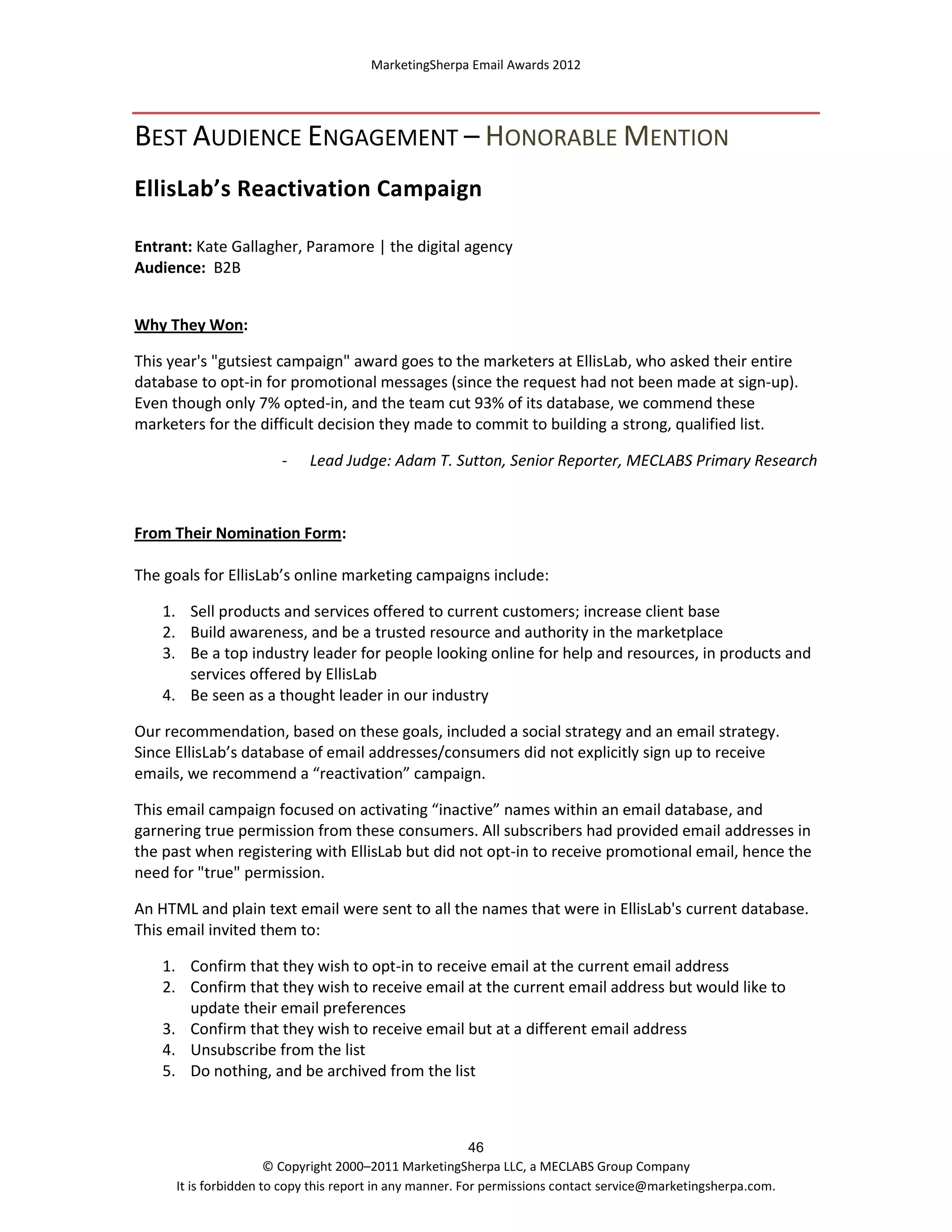 MarketingSherpa Email Awards 2012

BEST AUDIENCE ENGAGEMENT – HONORABLE MENTION
EllisLab’s Reactivation Campaign
Entrant: Kate Gallagher, Paramore | the digital agency
Audience: B2B
Why They Won:
This year's "gutsiest campaign" award goes to the marketers at EllisLab, who asked their entire
database to opt-in for promotional messages (since the request had not been made at sign-up).
Even though only 7% opted-in, and the team cut 93% of its database, we commend these
marketers for the difficult decision they made to commit to building a strong, qualified list.
-

Lead Judge: Adam T. Sutton, Senior Reporter, MECLABS Primary Research

From Their Nomination Form:
The goals for EllisLab’s online marketing campaigns include:
1. Sell products and services offered to current customers; increase client base
2. Build awareness, and be a trusted resource and authority in the marketplace
3. Be a top industry leader for people looking online for help and resources, in products and
services offered by EllisLab
4. Be seen as a thought leader in our industry
Our recommendation, based on these goals, included a social strategy and an email strategy.
Since EllisLab’s database of email addresses/consumers did not explicitly sign up to receive
emails, we recommend a “reactivation” campaign.
This email campaign focused on activating “inactive” names within an email database, and
garnering true permission from these consumers. All subscribers had provided email addresses in
the past when registering with EllisLab but did not opt-in to receive promotional email, hence the
need for "true" permission.
An HTML and plain text email were sent to all the names that were in EllisLab's current database.
This email invited them to:
1. Confirm that they wish to opt-in to receive email at the current email address
2. Confirm that they wish to receive email at the current email address but would like to
update their email preferences
3. Confirm that they wish to receive email but at a different email address
4. Unsubscribe from the list
5. Do nothing, and be archived from the list

46
© Copyright 2000–2011 MarketingSherpa LLC, a MECLABS Group Company
It is forbidden to copy this report in any manner. For permissions contact service@marketingsherpa.com.

 