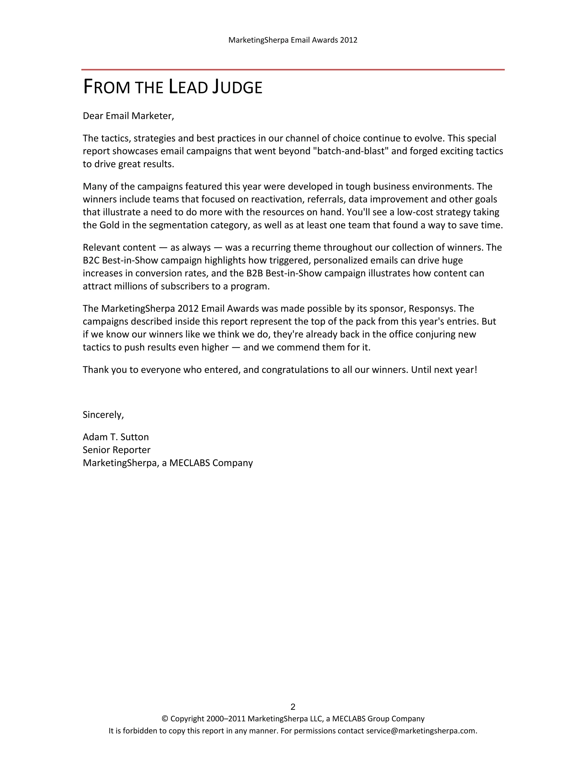 MarketingSherpa Email Awards 2012

FROM THE LEAD JUDGE
Dear Email Marketer,
The tactics, strategies and best practices in our channel of choice continue to evolve. This special
report showcases email campaigns that went beyond "batch-and-blast" and forged exciting tactics
to drive great results.
Many of the campaigns featured this year were developed in tough business environments. The
winners include teams that focused on reactivation, referrals, data improvement and other goals
that illustrate a need to do more with the resources on hand. You'll see a low-cost strategy taking
the Gold in the segmentation category, as well as at least one team that found a way to save time.
Relevant content — as always — was a recurring theme throughout our collection of winners. The
B2C Best-in-Show campaign highlights how triggered, personalized emails can drive huge
increases in conversion rates, and the B2B Best-in-Show campaign illustrates how content can
attract millions of subscribers to a program.
The MarketingSherpa 2012 Email Awards was made possible by its sponsor, Responsys. The
campaigns described inside this report represent the top of the pack from this year's entries. But
if we know our winners like we think we do, they're already back in the office conjuring new
tactics to push results even higher — and we commend them for it.
Thank you to everyone who entered, and congratulations to all our winners. Until next year!

Sincerely,
Adam T. Sutton
Senior Reporter
MarketingSherpa, a MECLABS Company

2
© Copyright 2000–2011 MarketingSherpa LLC, a MECLABS Group Company
It is forbidden to copy this report in any manner. For permissions contact service@marketingsherpa.com.

 