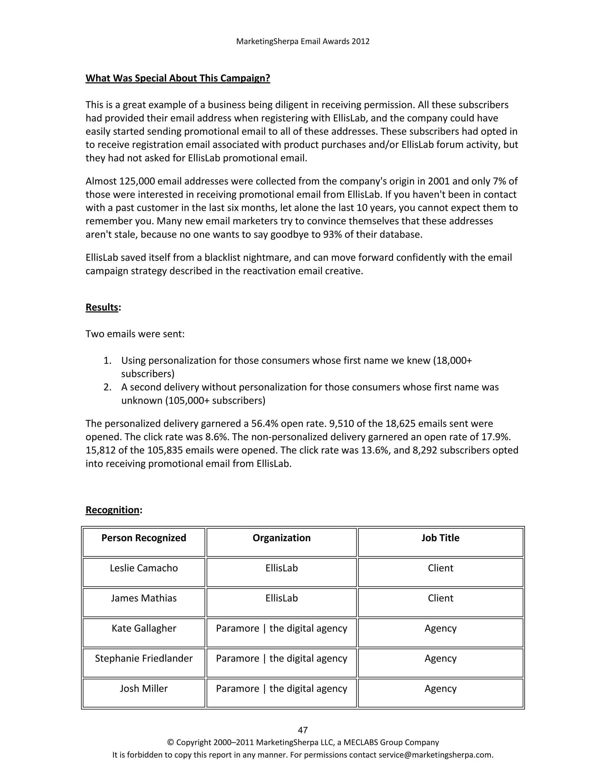 MarketingSherpa Email Awards 2012

What Was Special About This Campaign?
This is a great example of a business being diligent in receiving permission. All these subscribers
had provided their email address when registering with EllisLab, and the company could have
easily started sending promotional email to all of these addresses. These subscribers had opted in
to receive registration email associated with product purchases and/or EllisLab forum activity, but
they had not asked for EllisLab promotional email.
Almost 125,000 email addresses were collected from the company's origin in 2001 and only 7% of
those were interested in receiving promotional email from EllisLab. If you haven't been in contact
with a past customer in the last six months, let alone the last 10 years, you cannot expect them to
remember you. Many new email marketers try to convince themselves that these addresses
aren't stale, because no one wants to say goodbye to 93% of their database.
EllisLab saved itself from a blacklist nightmare, and can move forward confidently with the email
campaign strategy described in the reactivation email creative.
Results:
Two emails were sent:
1. Using personalization for those consumers whose first name we knew (18,000+
subscribers)
2. A second delivery without personalization for those consumers whose first name was
unknown (105,000+ subscribers)
The personalized delivery garnered a 56.4% open rate. 9,510 of the 18,625 emails sent were
opened. The click rate was 8.6%. The non-personalized delivery garnered an open rate of 17.9%.
15,812 of the 105,835 emails were opened. The click rate was 13.6%, and 8,292 subscribers opted
into receiving promotional email from EllisLab.

Recognition:
Person Recognized

Organization

Job Title

Leslie Camacho

EllisLab

Client

James Mathias

EllisLab

Client

Kate Gallagher

Paramore | the digital agency

Agency

Stephanie Friedlander

Paramore | the digital agency

Agency

Josh Miller

Paramore | the digital agency

Agency

47
© Copyright 2000–2011 MarketingSherpa LLC, a MECLABS Group Company
It is forbidden to copy this report in any manner. For permissions contact service@marketingsherpa.com.

 