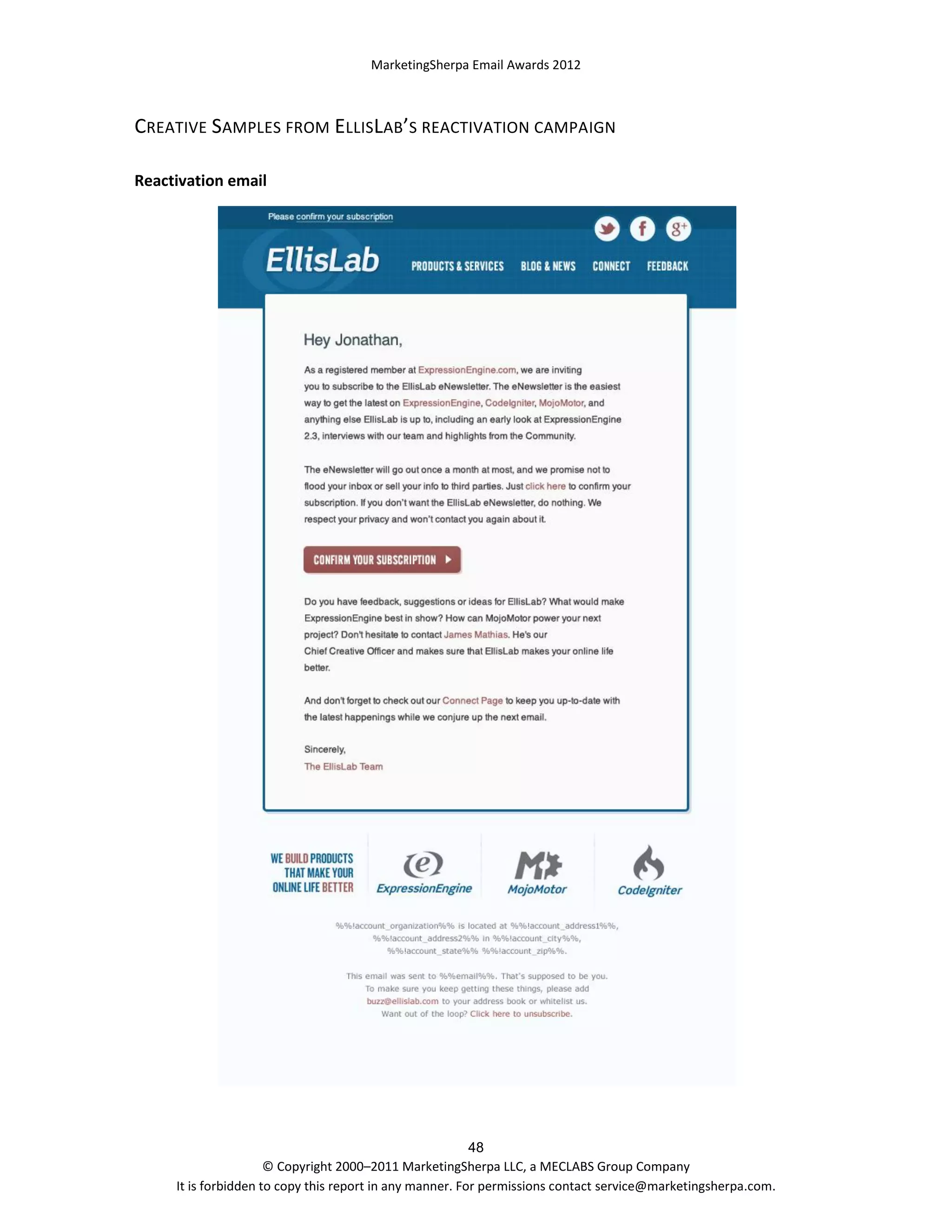 MarketingSherpa Email Awards 2012

CREATIVE SAMPLES FROM ELLISLAB’S REACTIVATION CAMPAIGN
Reactivation email

48
© Copyright 2000–2011 MarketingSherpa LLC, a MECLABS Group Company
It is forbidden to copy this report in any manner. For permissions contact service@marketingsherpa.com.

 