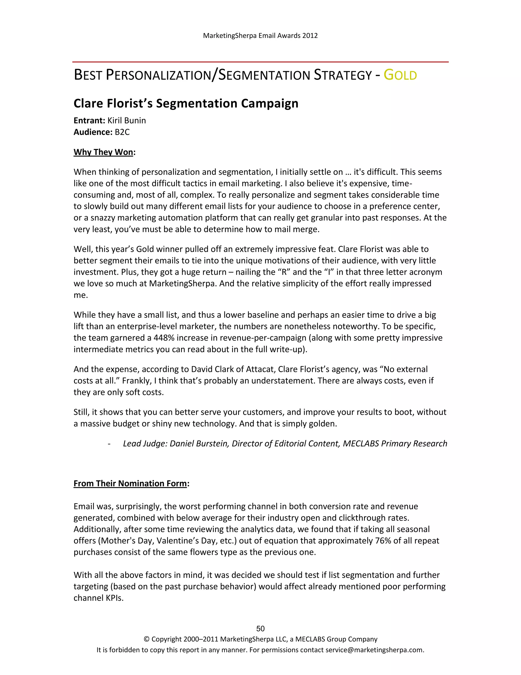 MarketingSherpa Email Awards 2012

BEST PERSONALIZATION/SEGMENTATION STRATEGY - GOLD
Clare Florist’s Segmentation Campaign
Entrant: Kiril Bunin
Audience: B2C
Why They Won:
When thinking of personalization and segmentation, I initially settle on … it's difficult. This seems
like one of the most difficult tactics in email marketing. I also believe it's expensive, timeconsuming and, most of all, complex. To really personalize and segment takes considerable time
to slowly build out many different email lists for your audience to choose in a preference center,
or a snazzy marketing automation platform that can really get granular into past responses. At the
very least, you’ve must be able to determine how to mail merge.
Well, this year’s Gold winner pulled off an extremely impressive feat. Clare Florist was able to
better segment their emails to tie into the unique motivations of their audience, with very little
investment. Plus, they got a huge return – nailing the “R” and the “I” in that three letter acronym
we love so much at MarketingSherpa. And the relative simplicity of the effort really impressed
me.
While they have a small list, and thus a lower baseline and perhaps an easier time to drive a big
lift than an enterprise-level marketer, the numbers are nonetheless noteworthy. To be specific,
the team garnered a 448% increase in revenue-per-campaign (along with some pretty impressive
intermediate metrics you can read about in the full write-up).
And the expense, according to David Clark of Attacat, Clare Florist’s agency, was “No external
costs at all.” Frankly, I think that’s probably an understatement. There are always costs, even if
they are only soft costs.
Still, it shows that you can better serve your customers, and improve your results to boot, without
a massive budget or shiny new technology. And that is simply golden.
-

Lead Judge: Daniel Burstein, Director of Editorial Content, MECLABS Primary Research

From Their Nomination Form:
Email was, surprisingly, the worst performing channel in both conversion rate and revenue
generated, combined with below average for their industry open and clickthrough rates.
Additionally, after some time reviewing the analytics data, we found that if taking all seasonal
offers (Mother's Day, Valentine’s Day, etc.) out of equation that approximately 76% of all repeat
purchases consist of the same flowers type as the previous one.
With all the above factors in mind, it was decided we should test if list segmentation and further
targeting (based on the past purchase behavior) would affect already mentioned poor performing
channel KPIs.
50
© Copyright 2000–2011 MarketingSherpa LLC, a MECLABS Group Company
It is forbidden to copy this report in any manner. For permissions contact service@marketingsherpa.com.

 