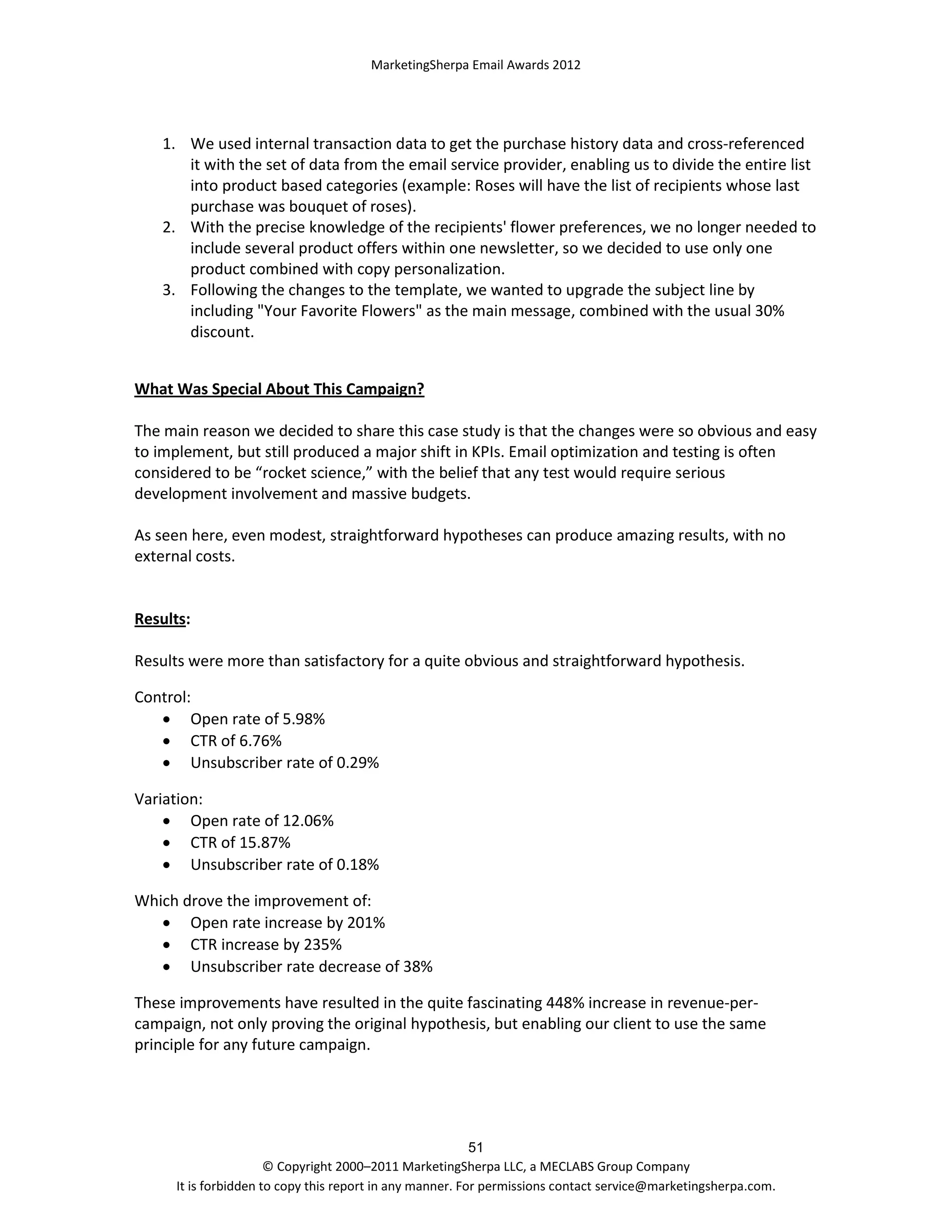 MarketingSherpa Email Awards 2012

1. We used internal transaction data to get the purchase history data and cross-referenced
it with the set of data from the email service provider, enabling us to divide the entire list
into product based categories (example: Roses will have the list of recipients whose last
purchase was bouquet of roses).
2. With the precise knowledge of the recipients' flower preferences, we no longer needed to
include several product offers within one newsletter, so we decided to use only one
product combined with copy personalization.
3. Following the changes to the template, we wanted to upgrade the subject line by
including "Your Favorite Flowers" as the main message, combined with the usual 30%
discount.
What Was Special About This Campaign?
The main reason we decided to share this case study is that the changes were so obvious and easy
to implement, but still produced a major shift in KPIs. Email optimization and testing is often
considered to be “rocket science,” with the belief that any test would require serious
development involvement and massive budgets.
As seen here, even modest, straightforward hypotheses can produce amazing results, with no
external costs.

Results:
Results were more than satisfactory for a quite obvious and straightforward hypothesis.
Control:
 Open rate of 5.98%
 CTR of 6.76%
 Unsubscriber rate of 0.29%
Variation:
 Open rate of 12.06%
 CTR of 15.87%
 Unsubscriber rate of 0.18%
Which drove the improvement of:
 Open rate increase by 201%
 CTR increase by 235%
 Unsubscriber rate decrease of 38%
These improvements have resulted in the quite fascinating 448% increase in revenue-percampaign, not only proving the original hypothesis, but enabling our client to use the same
principle for any future campaign.

51
© Copyright 2000–2011 MarketingSherpa LLC, a MECLABS Group Company
It is forbidden to copy this report in any manner. For permissions contact service@marketingsherpa.com.

 