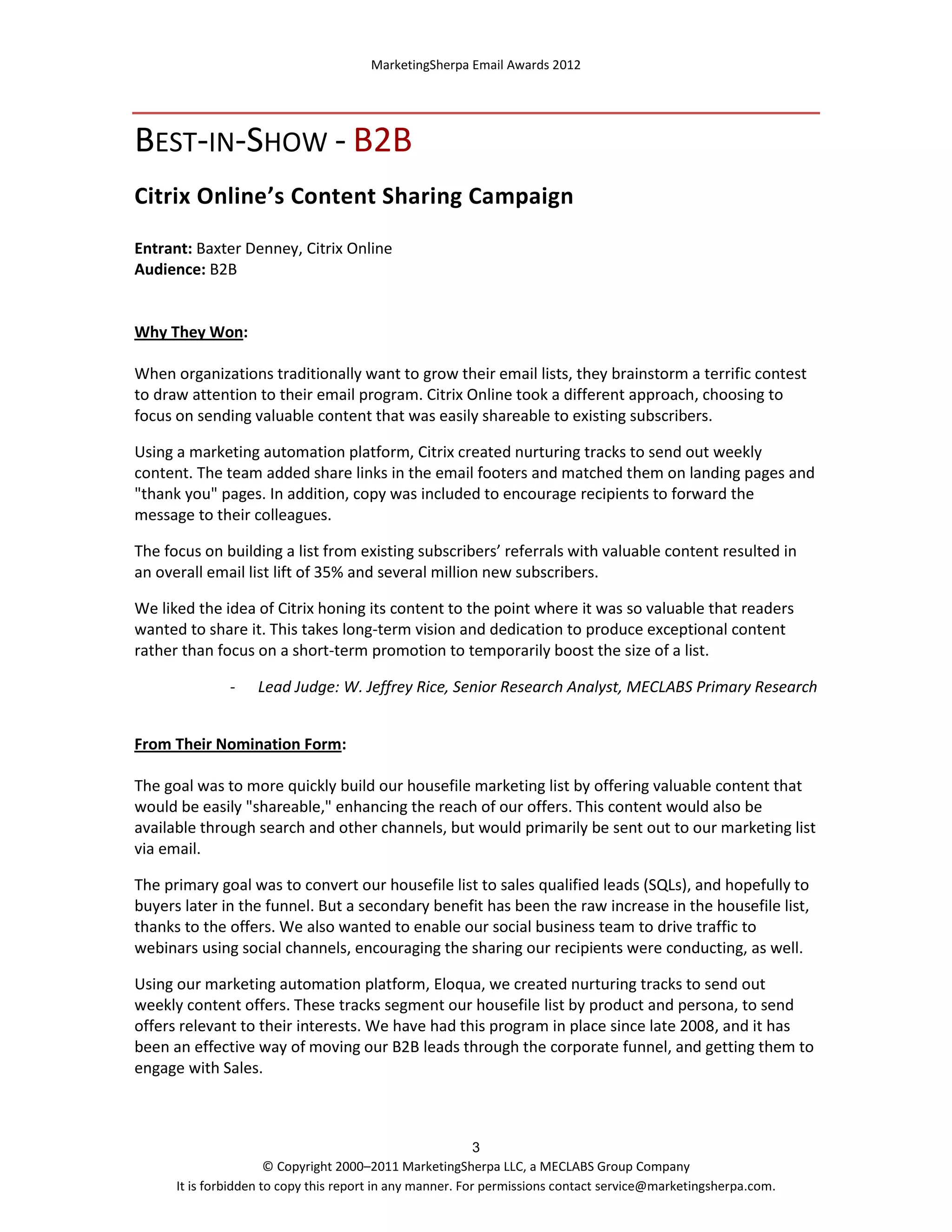MarketingSherpa Email Awards 2012

BEST-IN-SHOW - B2B
Citrix Online’s Content Sharing Campaign
Entrant: Baxter Denney, Citrix Online
Audience: B2B

Why They Won:
When organizations traditionally want to grow their email lists, they brainstorm a terrific contest
to draw attention to their email program. Citrix Online took a different approach, choosing to
focus on sending valuable content that was easily shareable to existing subscribers.
Using a marketing automation platform, Citrix created nurturing tracks to send out weekly
content. The team added share links in the email footers and matched them on landing pages and
"thank you" pages. In addition, copy was included to encourage recipients to forward the
message to their colleagues.
The focus on building a list from existing subscribers’ referrals with valuable content resulted in
an overall email list lift of 35% and several million new subscribers.
We liked the idea of Citrix honing its content to the point where it was so valuable that readers
wanted to share it. This takes long-term vision and dedication to produce exceptional content
rather than focus on a short-term promotion to temporarily boost the size of a list.
-

Lead Judge: W. Jeffrey Rice, Senior Research Analyst, MECLABS Primary Research

From Their Nomination Form:
The goal was to more quickly build our housefile marketing list by offering valuable content that
would be easily "shareable," enhancing the reach of our offers. This content would also be
available through search and other channels, but would primarily be sent out to our marketing list
via email.
The primary goal was to convert our housefile list to sales qualified leads (SQLs), and hopefully to
buyers later in the funnel. But a secondary benefit has been the raw increase in the housefile list,
thanks to the offers. We also wanted to enable our social business team to drive traffic to
webinars using social channels, encouraging the sharing our recipients were conducting, as well.
Using our marketing automation platform, Eloqua, we created nurturing tracks to send out
weekly content offers. These tracks segment our housefile list by product and persona, to send
offers relevant to their interests. We have had this program in place since late 2008, and it has
been an effective way of moving our B2B leads through the corporate funnel, and getting them to
engage with Sales.

3
© Copyright 2000–2011 MarketingSherpa LLC, a MECLABS Group Company
It is forbidden to copy this report in any manner. For permissions contact service@marketingsherpa.com.

 