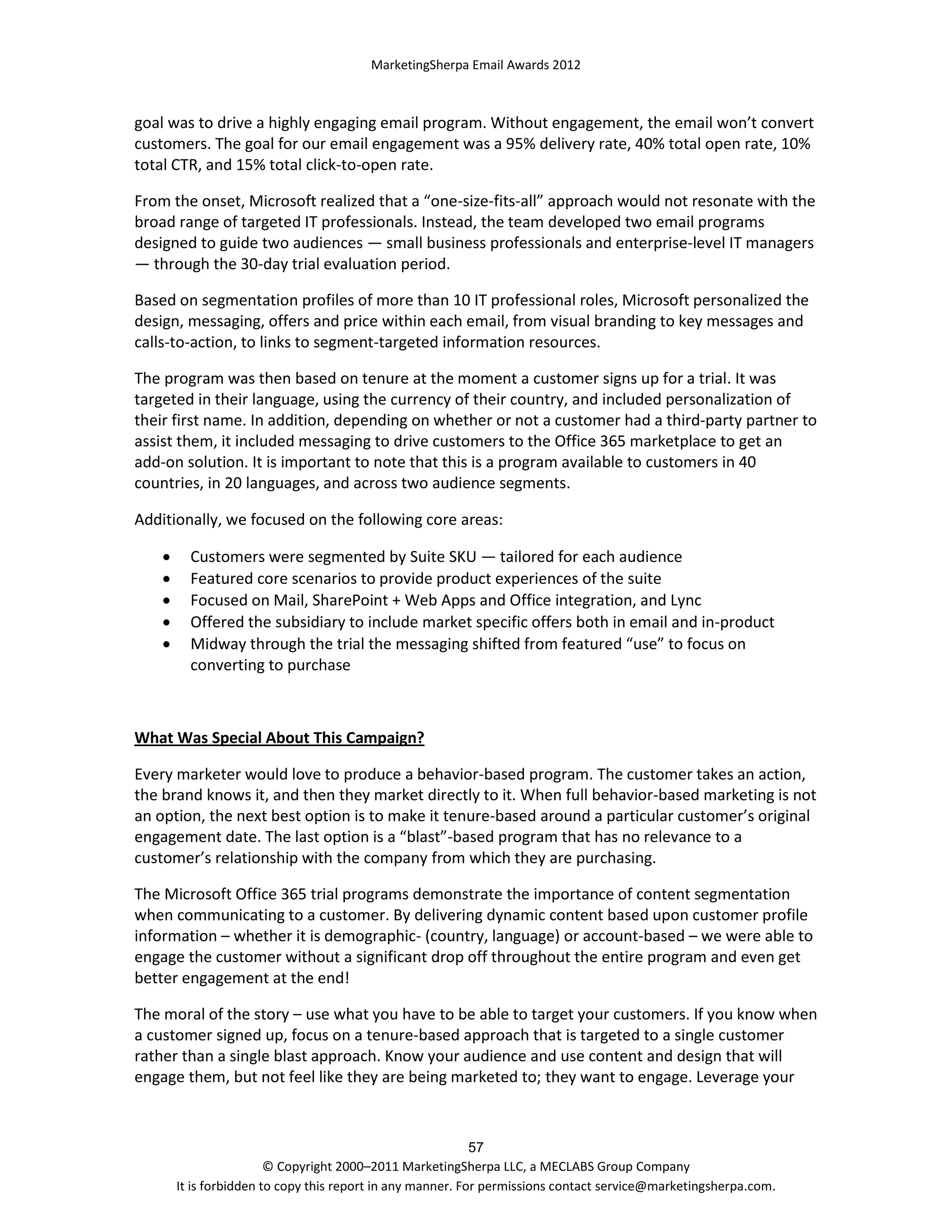 MarketingSherpa Email Awards 2012

goal was to drive a highly engaging email program. Without engagement, the email won’t convert
customers. The goal for our email engagement was a 95% delivery rate, 40% total open rate, 10%
total CTR, and 15% total click-to-open rate.
From the onset, Microsoft realized that a “one-size-fits-all” approach would not resonate with the
broad range of targeted IT professionals. Instead, the team developed two email programs
designed to guide two audiences — small business professionals and enterprise-level IT managers
— through the 30-day trial evaluation period.
Based on segmentation profiles of more than 10 IT professional roles, Microsoft personalized the
design, messaging, offers and price within each email, from visual branding to key messages and
calls-to-action, to links to segment-targeted information resources.
The program was then based on tenure at the moment a customer signs up for a trial. It was
targeted in their language, using the currency of their country, and included personalization of
their first name. In addition, depending on whether or not a customer had a third-party partner to
assist them, it included messaging to drive customers to the Office 365 marketplace to get an
add-on solution. It is important to note that this is a program available to customers in 40
countries, in 20 languages, and across two audience segments.
Additionally, we focused on the following core areas:






Customers were segmented by Suite SKU — tailored for each audience
Featured core scenarios to provide product experiences of the suite
Focused on Mail, SharePoint + Web Apps and Office integration, and Lync
Offered the subsidiary to include market specific offers both in email and in-product
Midway through the trial the messaging shifted from featured “use” to focus on
converting to purchase

What Was Special About This Campaign?
Every marketer would love to produce a behavior-based program. The customer takes an action,
the brand knows it, and then they market directly to it. When full behavior-based marketing is not
an option, the next best option is to make it tenure-based around a particular customer’s original
engagement date. The last option is a “blast”-based program that has no relevance to a
customer’s relationship with the company from which they are purchasing.
The Microsoft Office 365 trial programs demonstrate the importance of content segmentation
when communicating to a customer. By delivering dynamic content based upon customer profile
information – whether it is demographic- (country, language) or account-based – we were able to
engage the customer without a significant drop off throughout the entire program and even get
better engagement at the end!
The moral of the story – use what you have to be able to target your customers. If you know when
a customer signed up, focus on a tenure-based approach that is targeted to a single customer
rather than a single blast approach. Know your audience and use content and design that will
engage them, but not feel like they are being marketed to; they want to engage. Leverage your

57
© Copyright 2000–2011 MarketingSherpa LLC, a MECLABS Group Company
It is forbidden to copy this report in any manner. For permissions contact service@marketingsherpa.com.

 