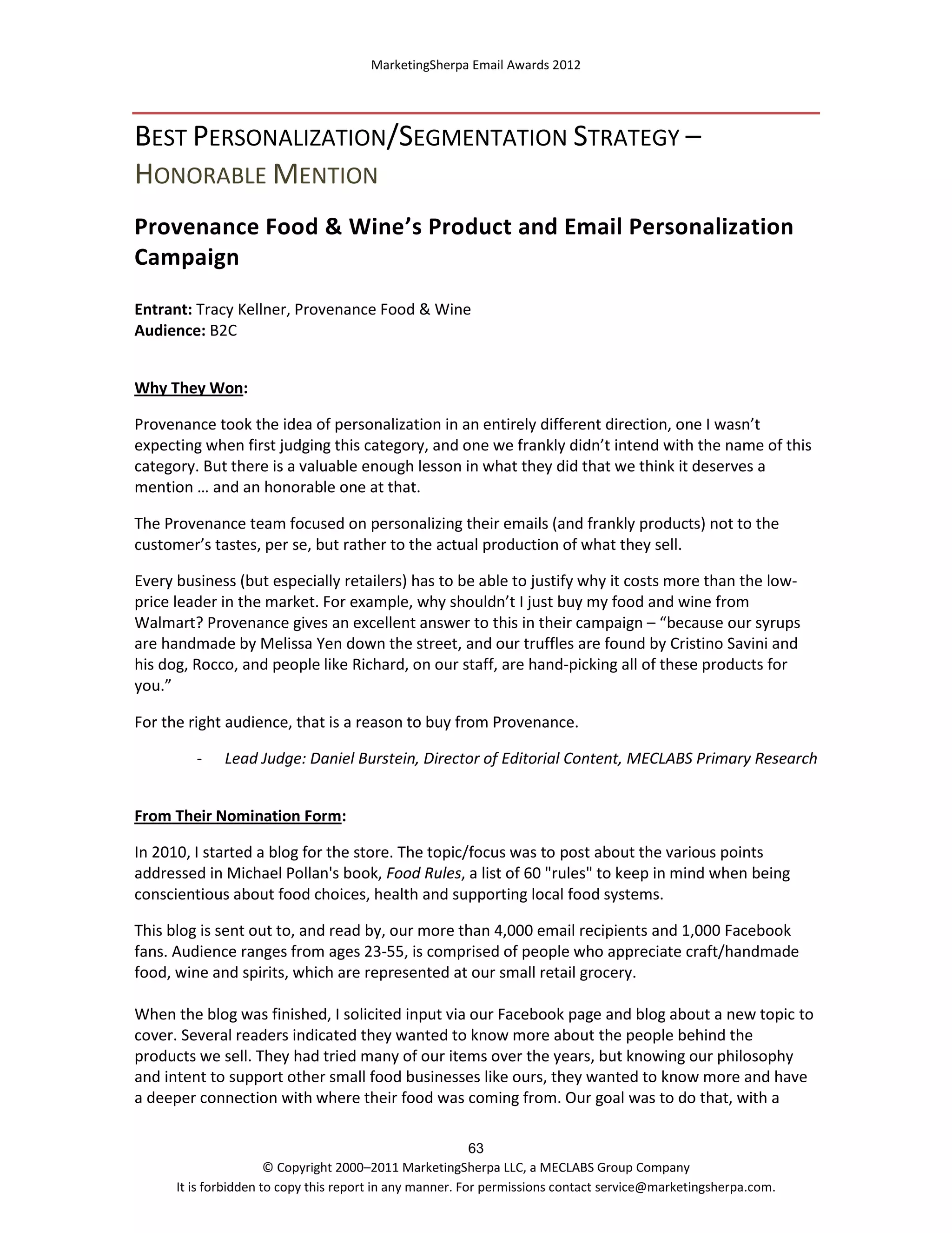 MarketingSherpa Email Awards 2012

BEST PERSONALIZATION/SEGMENTATION STRATEGY –
HONORABLE MENTION
Provenance Food & Wine’s Product and Email Personalization
Campaign
Entrant: Tracy Kellner, Provenance Food & Wine
Audience: B2C
Why They Won:
Provenance took the idea of personalization in an entirely different direction, one I wasn’t
expecting when first judging this category, and one we frankly didn’t intend with the name of this
category. But there is a valuable enough lesson in what they did that we think it deserves a
mention … and an honorable one at that.
The Provenance team focused on personalizing their emails (and frankly products) not to the
customer’s tastes, per se, but rather to the actual production of what they sell.
Every business (but especially retailers) has to be able to justify why it costs more than the lowprice leader in the market. For example, why shouldn’t I just buy my food and wine from
Walmart? Provenance gives an excellent answer to this in their campaign – “because our syrups
are handmade by Melissa Yen down the street, and our truffles are found by Cristino Savini and
his dog, Rocco, and people like Richard, on our staff, are hand-picking all of these products for
you.”
For the right audience, that is a reason to buy from Provenance.
-

Lead Judge: Daniel Burstein, Director of Editorial Content, MECLABS Primary Research

From Their Nomination Form:
In 2010, I started a blog for the store. The topic/focus was to post about the various points
addressed in Michael Pollan's book, Food Rules, a list of 60 "rules" to keep in mind when being
conscientious about food choices, health and supporting local food systems.
This blog is sent out to, and read by, our more than 4,000 email recipients and 1,000 Facebook
fans. Audience ranges from ages 23-55, is comprised of people who appreciate craft/handmade
food, wine and spirits, which are represented at our small retail grocery.
When the blog was finished, I solicited input via our Facebook page and blog about a new topic to
cover. Several readers indicated they wanted to know more about the people behind the
products we sell. They had tried many of our items over the years, but knowing our philosophy
and intent to support other small food businesses like ours, they wanted to know more and have
a deeper connection with where their food was coming from. Our goal was to do that, with a
63
© Copyright 2000–2011 MarketingSherpa LLC, a MECLABS Group Company
It is forbidden to copy this report in any manner. For permissions contact service@marketingsherpa.com.

 