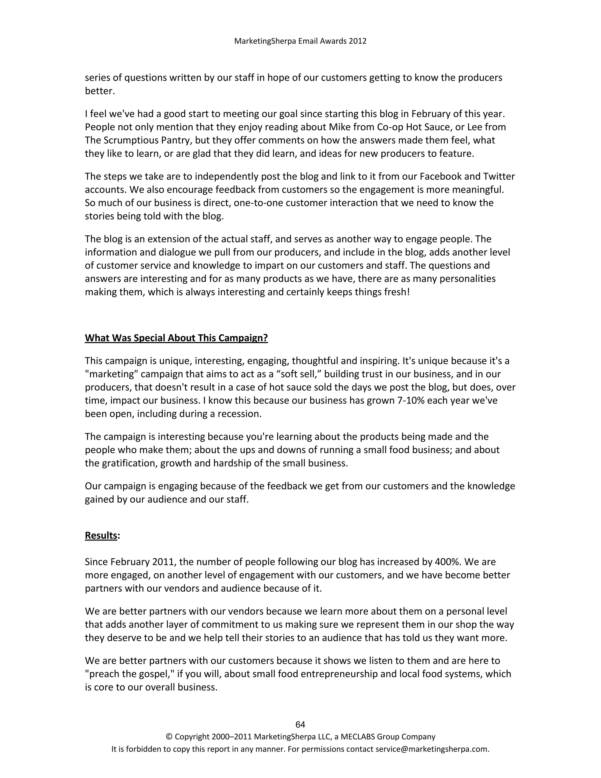 MarketingSherpa Email Awards 2012

series of questions written by our staff in hope of our customers getting to know the producers
better.
I feel we've had a good start to meeting our goal since starting this blog in February of this year.
People not only mention that they enjoy reading about Mike from Co-op Hot Sauce, or Lee from
The Scrumptious Pantry, but they offer comments on how the answers made them feel, what
they like to learn, or are glad that they did learn, and ideas for new producers to feature.
The steps we take are to independently post the blog and link to it from our Facebook and Twitter
accounts. We also encourage feedback from customers so the engagement is more meaningful.
So much of our business is direct, one-to-one customer interaction that we need to know the
stories being told with the blog.
The blog is an extension of the actual staff, and serves as another way to engage people. The
information and dialogue we pull from our producers, and include in the blog, adds another level
of customer service and knowledge to impart on our customers and staff. The questions and
answers are interesting and for as many products as we have, there are as many personalities
making them, which is always interesting and certainly keeps things fresh!

What Was Special About This Campaign?
This campaign is unique, interesting, engaging, thoughtful and inspiring. It's unique because it's a
"marketing" campaign that aims to act as a “soft sell,” building trust in our business, and in our
producers, that doesn't result in a case of hot sauce sold the days we post the blog, but does, over
time, impact our business. I know this because our business has grown 7-10% each year we've
been open, including during a recession.
The campaign is interesting because you're learning about the products being made and the
people who make them; about the ups and downs of running a small food business; and about
the gratification, growth and hardship of the small business.
Our campaign is engaging because of the feedback we get from our customers and the knowledge
gained by our audience and our staff.
Results:
Since February 2011, the number of people following our blog has increased by 400%. We are
more engaged, on another level of engagement with our customers, and we have become better
partners with our vendors and audience because of it.
We are better partners with our vendors because we learn more about them on a personal level
that adds another layer of commitment to us making sure we represent them in our shop the way
they deserve to be and we help tell their stories to an audience that has told us they want more.
We are better partners with our customers because it shows we listen to them and are here to
"preach the gospel," if you will, about small food entrepreneurship and local food systems, which
is core to our overall business.

64
© Copyright 2000–2011 MarketingSherpa LLC, a MECLABS Group Company
It is forbidden to copy this report in any manner. For permissions contact service@marketingsherpa.com.

 