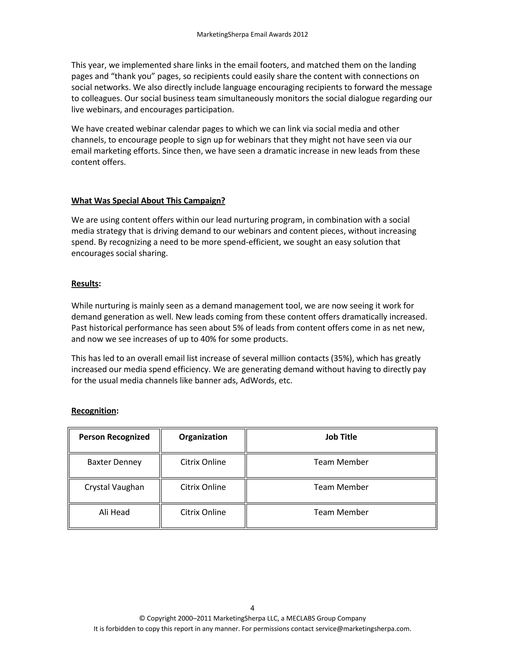 MarketingSherpa Email Awards 2012

This year, we implemented share links in the email footers, and matched them on the landing
pages and “thank you” pages, so recipients could easily share the content with connections on
social networks. We also directly include language encouraging recipients to forward the message
to colleagues. Our social business team simultaneously monitors the social dialogue regarding our
live webinars, and encourages participation.
We have created webinar calendar pages to which we can link via social media and other
channels, to encourage people to sign up for webinars that they might not have seen via our
email marketing efforts. Since then, we have seen a dramatic increase in new leads from these
content offers.

What Was Special About This Campaign?
We are using content offers within our lead nurturing program, in combination with a social
media strategy that is driving demand to our webinars and content pieces, without increasing
spend. By recognizing a need to be more spend-efficient, we sought an easy solution that
encourages social sharing.
Results:
While nurturing is mainly seen as a demand management tool, we are now seeing it work for
demand generation as well. New leads coming from these content offers dramatically increased.
Past historical performance has seen about 5% of leads from content offers come in as net new,
and now we see increases of up to 40% for some products.
This has led to an overall email list increase of several million contacts (35%), which has greatly
increased our media spend efficiency. We are generating demand without having to directly pay
for the usual media channels like banner ads, AdWords, etc.
Recognition:
Person Recognized

Organization

Job Title

Baxter Denney

Citrix Online

Team Member

Crystal Vaughan

Citrix Online

Team Member

Ali Head

Citrix Online

Team Member

4
© Copyright 2000–2011 MarketingSherpa LLC, a MECLABS Group Company
It is forbidden to copy this report in any manner. For permissions contact service@marketingsherpa.com.

 