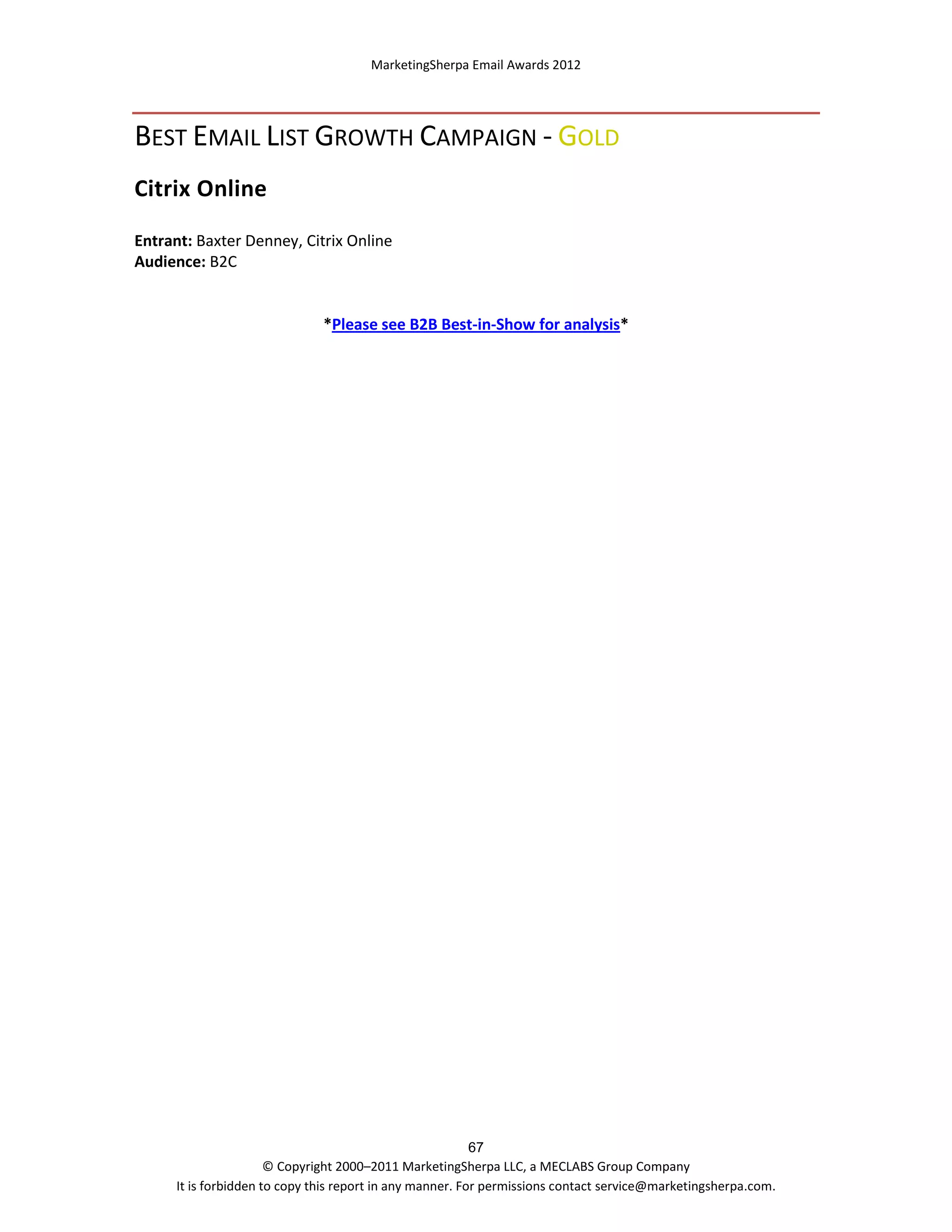 MarketingSherpa Email Awards 2012

BEST EMAIL LIST GROWTH CAMPAIGN - GOLD
Citrix Online
Entrant: Baxter Denney, Citrix Online
Audience: B2C

*Please see B2B Best-in-Show for analysis*

67
© Copyright 2000–2011 MarketingSherpa LLC, a MECLABS Group Company
It is forbidden to copy this report in any manner. For permissions contact service@marketingsherpa.com.

 