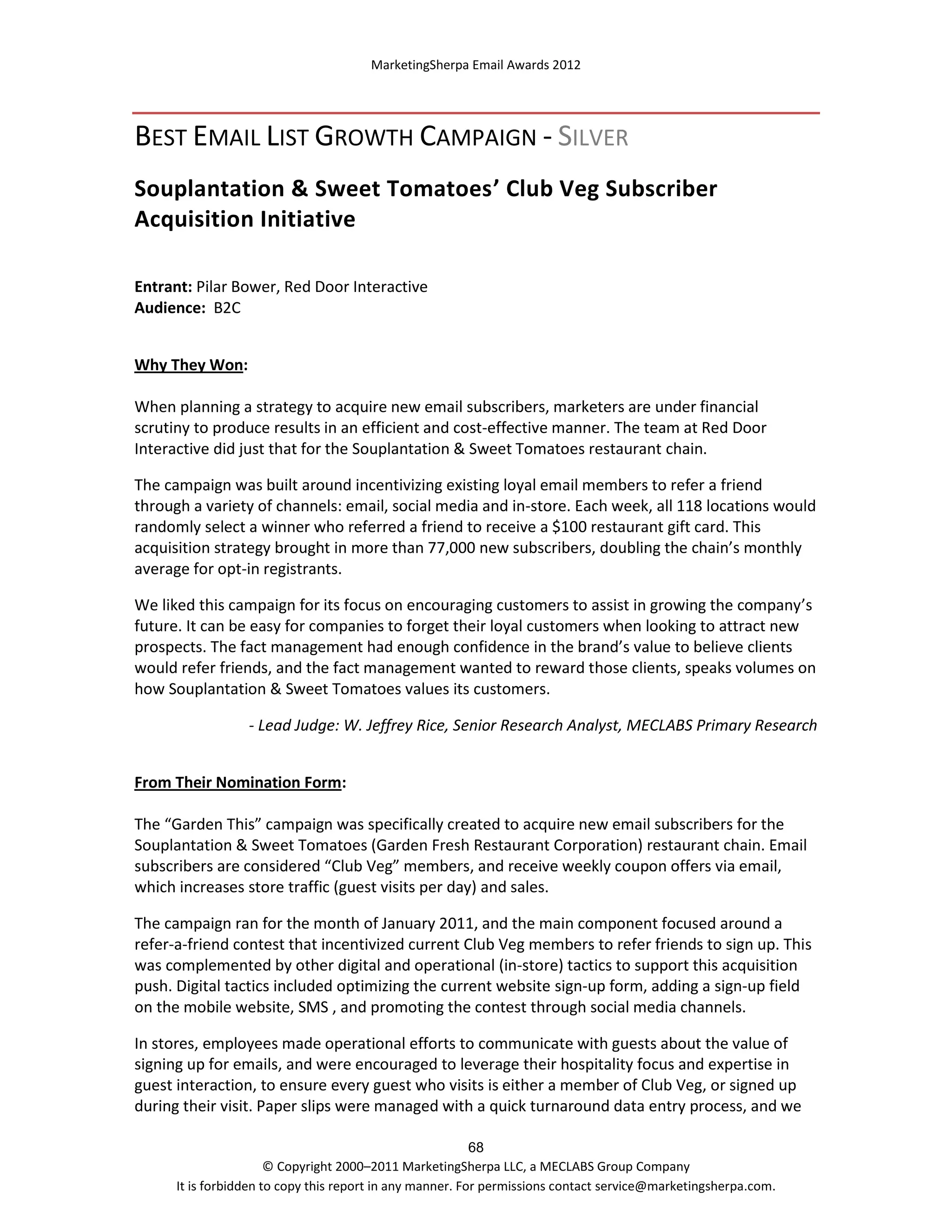 MarketingSherpa Email Awards 2012

BEST EMAIL LIST GROWTH CAMPAIGN - SILVER
Souplantation & Sweet Tomatoes’ Club Veg Subscriber
Acquisition Initiative
Entrant: Pilar Bower, Red Door Interactive
Audience: B2C
Why They Won:
When planning a strategy to acquire new email subscribers, marketers are under financial
scrutiny to produce results in an efficient and cost-effective manner. The team at Red Door
Interactive did just that for the Souplantation & Sweet Tomatoes restaurant chain.
The campaign was built around incentivizing existing loyal email members to refer a friend
through a variety of channels: email, social media and in-store. Each week, all 118 locations would
randomly select a winner who referred a friend to receive a $100 restaurant gift card. This
acquisition strategy brought in more than 77,000 new subscribers, doubling the chain’s monthly
average for opt-in registrants.
We liked this campaign for its focus on encouraging customers to assist in growing the company’s
future. It can be easy for companies to forget their loyal customers when looking to attract new
prospects. The fact management had enough confidence in the brand’s value to believe clients
would refer friends, and the fact management wanted to reward those clients, speaks volumes on
how Souplantation & Sweet Tomatoes values its customers.
- Lead Judge: W. Jeffrey Rice, Senior Research Analyst, MECLABS Primary Research
From Their Nomination Form:
The “Garden This” campaign was specifically created to acquire new email subscribers for the
Souplantation & Sweet Tomatoes (Garden Fresh Restaurant Corporation) restaurant chain. Email
subscribers are considered “Club Veg” members, and receive weekly coupon offers via email,
which increases store traffic (guest visits per day) and sales.
The campaign ran for the month of January 2011, and the main component focused around a
refer-a-friend contest that incentivized current Club Veg members to refer friends to sign up. This
was complemented by other digital and operational (in-store) tactics to support this acquisition
push. Digital tactics included optimizing the current website sign-up form, adding a sign-up field
on the mobile website, SMS , and promoting the contest through social media channels.
In stores, employees made operational efforts to communicate with guests about the value of
signing up for emails, and were encouraged to leverage their hospitality focus and expertise in
guest interaction, to ensure every guest who visits is either a member of Club Veg, or signed up
during their visit. Paper slips were managed with a quick turnaround data entry process, and we
68
© Copyright 2000–2011 MarketingSherpa LLC, a MECLABS Group Company
It is forbidden to copy this report in any manner. For permissions contact service@marketingsherpa.com.

 