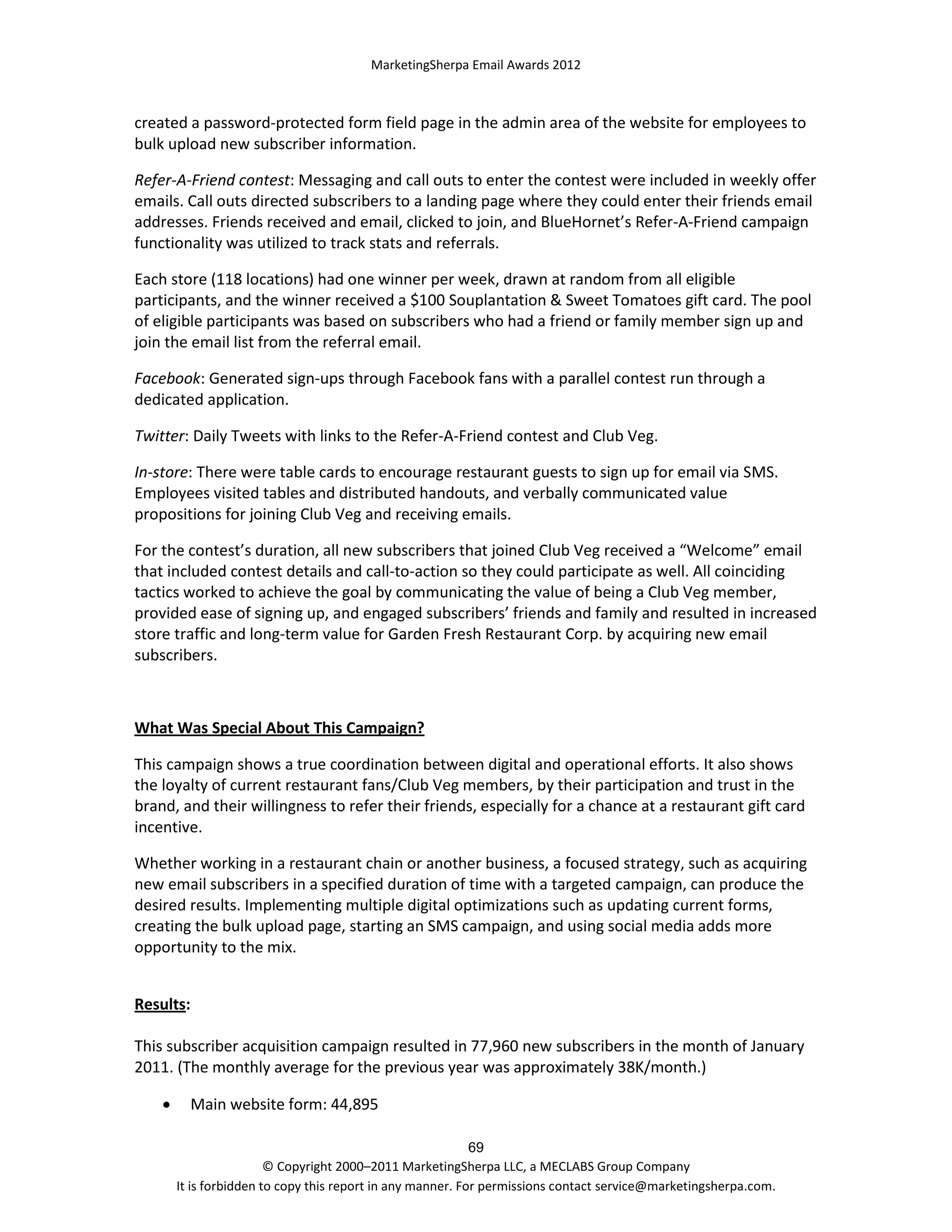 MarketingSherpa Email Awards 2012

created a password-protected form field page in the admin area of the website for employees to
bulk upload new subscriber information.
Refer-A-Friend contest: Messaging and call outs to enter the contest were included in weekly offer
emails. Call outs directed subscribers to a landing page where they could enter their friends email
addresses. Friends received and email, clicked to join, and BlueHornet’s Refer-A-Friend campaign
functionality was utilized to track stats and referrals.
Each store (118 locations) had one winner per week, drawn at random from all eligible
participants, and the winner received a $100 Souplantation & Sweet Tomatoes gift card. The pool
of eligible participants was based on subscribers who had a friend or family member sign up and
join the email list from the referral email.
Facebook: Generated sign-ups through Facebook fans with a parallel contest run through a
dedicated application.
Twitter: Daily Tweets with links to the Refer-A-Friend contest and Club Veg.
In-store: There were table cards to encourage restaurant guests to sign up for email via SMS.
Employees visited tables and distributed handouts, and verbally communicated value
propositions for joining Club Veg and receiving emails.
For the contest’s duration, all new subscribers that joined Club Veg received a “Welcome” email
that included contest details and call-to-action so they could participate as well. All coinciding
tactics worked to achieve the goal by communicating the value of being a Club Veg member,
provided ease of signing up, and engaged subscribers’ friends and family and resulted in increased
store traffic and long-term value for Garden Fresh Restaurant Corp. by acquiring new email
subscribers.

What Was Special About This Campaign?
This campaign shows a true coordination between digital and operational efforts. It also shows
the loyalty of current restaurant fans/Club Veg members, by their participation and trust in the
brand, and their willingness to refer their friends, especially for a chance at a restaurant gift card
incentive.
Whether working in a restaurant chain or another business, a focused strategy, such as acquiring
new email subscribers in a specified duration of time with a targeted campaign, can produce the
desired results. Implementing multiple digital optimizations such as updating current forms,
creating the bulk upload page, starting an SMS campaign, and using social media adds more
opportunity to the mix.
Results:
This subscriber acquisition campaign resulted in 77,960 new subscribers in the month of January
2011. (The monthly average for the previous year was approximately 38K/month.)


Main website form: 44,895
69
© Copyright 2000–2011 MarketingSherpa LLC, a MECLABS Group Company
It is forbidden to copy this report in any manner. For permissions contact service@marketingsherpa.com.

 