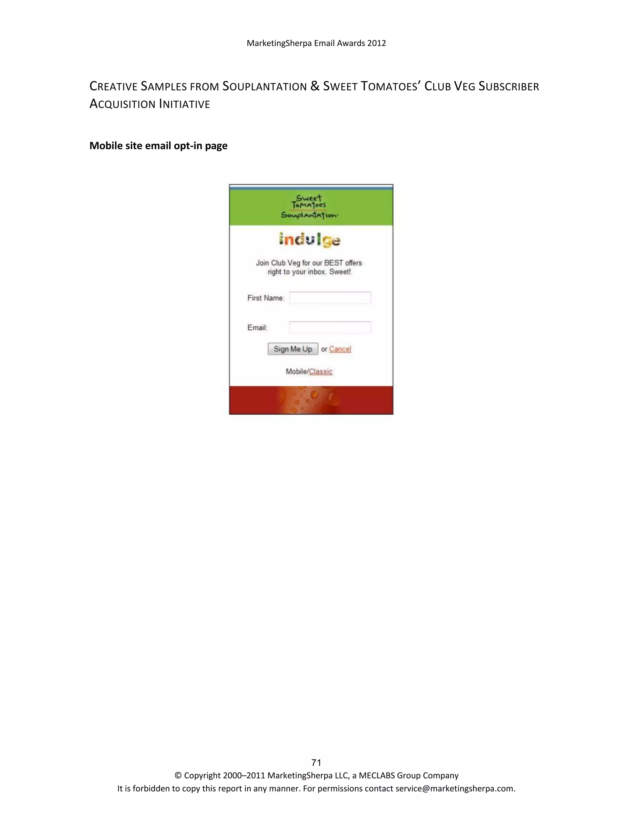 MarketingSherpa Email Awards 2012

CREATIVE SAMPLES FROM SOUPLANTATION & SWEET TOMATOES’ CLUB VEG SUBSCRIBER
ACQUISITION INITIATIVE
Mobile site email opt-in page

71
© Copyright 2000–2011 MarketingSherpa LLC, a MECLABS Group Company
It is forbidden to copy this report in any manner. For permissions contact service@marketingsherpa.com.

 
