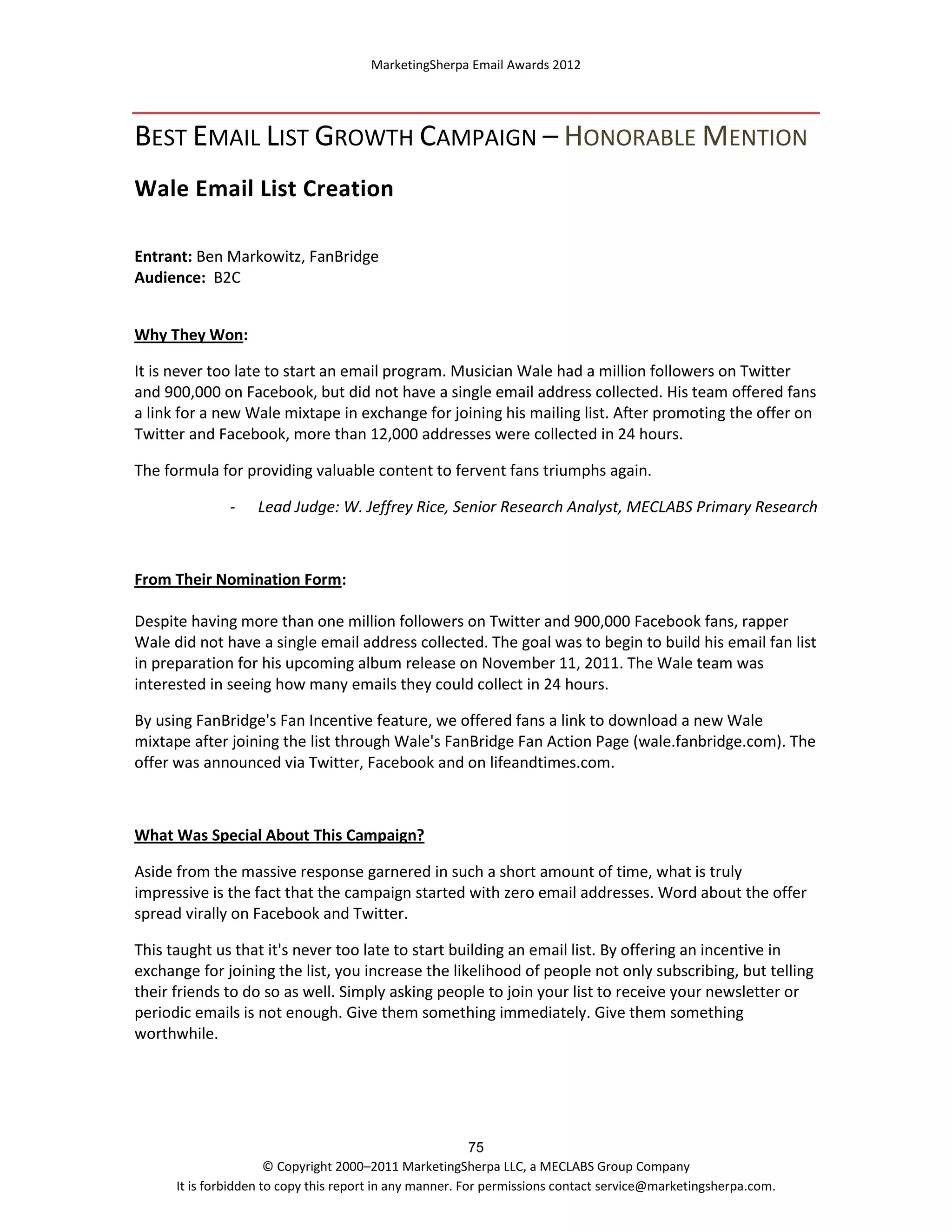 MarketingSherpa Email Awards 2012

BEST EMAIL LIST GROWTH CAMPAIGN – HONORABLE MENTION
Wale Email List Creation
Entrant: Ben Markowitz, FanBridge
Audience: B2C
Why They Won:
It is never too late to start an email program. Musician Wale had a million followers on Twitter
and 900,000 on Facebook, but did not have a single email address collected. His team offered fans
a link for a new Wale mixtape in exchange for joining his mailing list. After promoting the offer on
Twitter and Facebook, more than 12,000 addresses were collected in 24 hours.
The formula for providing valuable content to fervent fans triumphs again.
-

Lead Judge: W. Jeffrey Rice, Senior Research Analyst, MECLABS Primary Research

From Their Nomination Form:
Despite having more than one million followers on Twitter and 900,000 Facebook fans, rapper
Wale did not have a single email address collected. The goal was to begin to build his email fan list
in preparation for his upcoming album release on November 11, 2011. The Wale team was
interested in seeing how many emails they could collect in 24 hours.
By using FanBridge's Fan Incentive feature, we offered fans a link to download a new Wale
mixtape after joining the list through Wale's FanBridge Fan Action Page (wale.fanbridge.com). The
offer was announced via Twitter, Facebook and on lifeandtimes.com.

What Was Special About This Campaign?
Aside from the massive response garnered in such a short amount of time, what is truly
impressive is the fact that the campaign started with zero email addresses. Word about the offer
spread virally on Facebook and Twitter.
This taught us that it's never too late to start building an email list. By offering an incentive in
exchange for joining the list, you increase the likelihood of people not only subscribing, but telling
their friends to do so as well. Simply asking people to join your list to receive your newsletter or
periodic emails is not enough. Give them something immediately. Give them something
worthwhile.

75
© Copyright 2000–2011 MarketingSherpa LLC, a MECLABS Group Company
It is forbidden to copy this report in any manner. For permissions contact service@marketingsherpa.com.

 