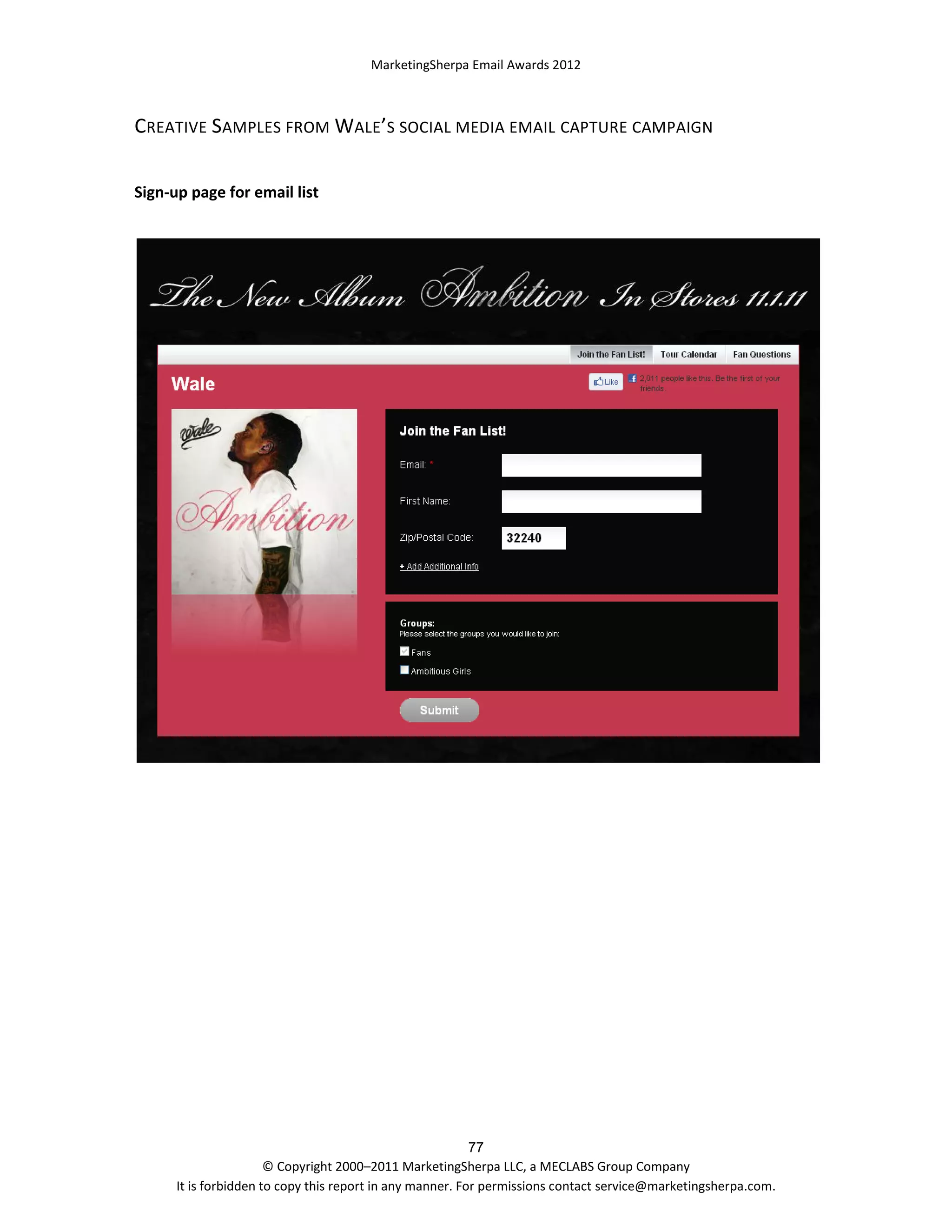 MarketingSherpa Email Awards 2012

CREATIVE SAMPLES FROM WALE’S SOCIAL MEDIA EMAIL CAPTURE CAMPAIGN
Sign-up page for email list

77
© Copyright 2000–2011 MarketingSherpa LLC, a MECLABS Group Company
It is forbidden to copy this report in any manner. For permissions contact service@marketingsherpa.com.

 