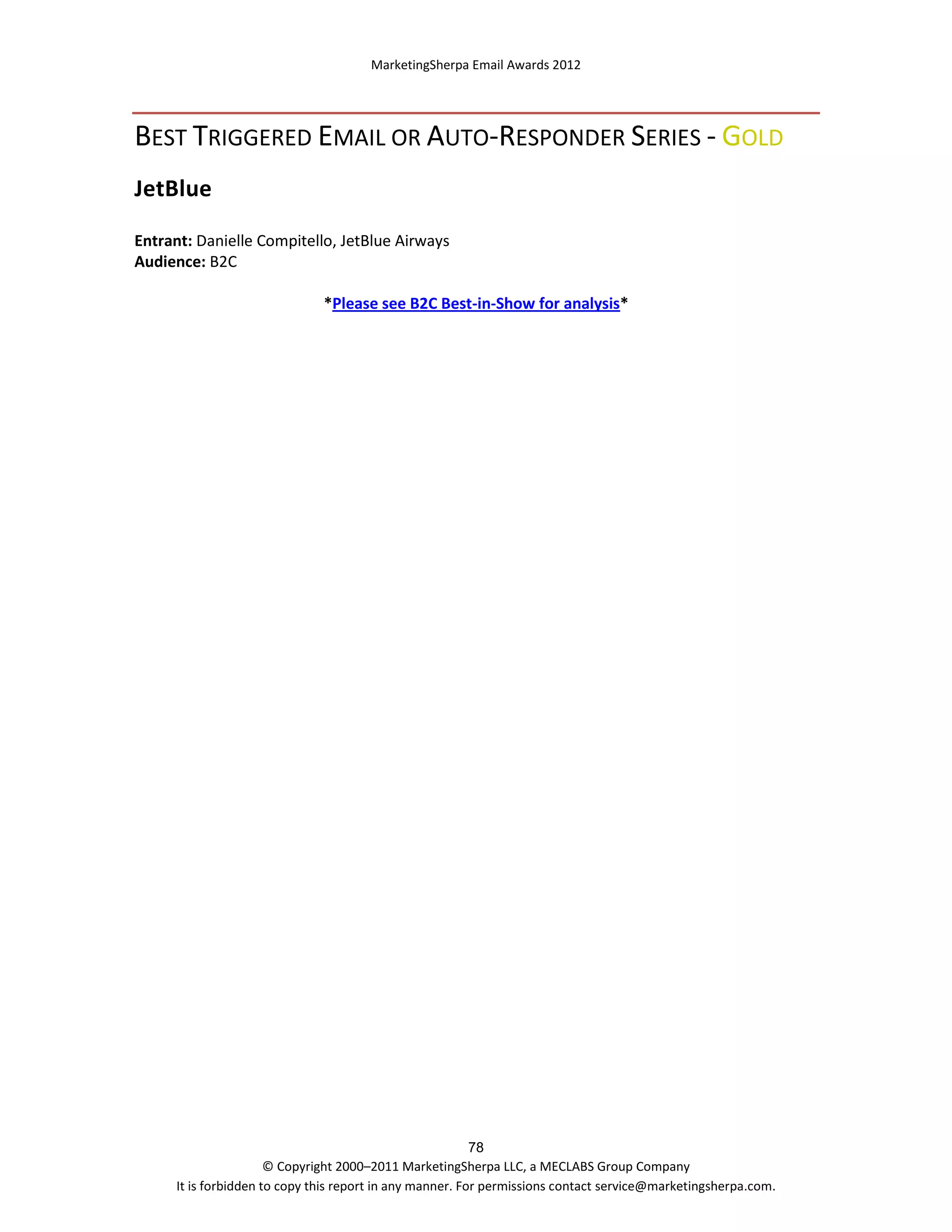 MarketingSherpa Email Awards 2012

BEST TRIGGERED EMAIL OR AUTO-RESPONDER SERIES - GOLD
JetBlue
Entrant: Danielle Compitello, JetBlue Airways
Audience: B2C
*Please see B2C Best-in-Show for analysis*

78
© Copyright 2000–2011 MarketingSherpa LLC, a MECLABS Group Company
It is forbidden to copy this report in any manner. For permissions contact service@marketingsherpa.com.

 