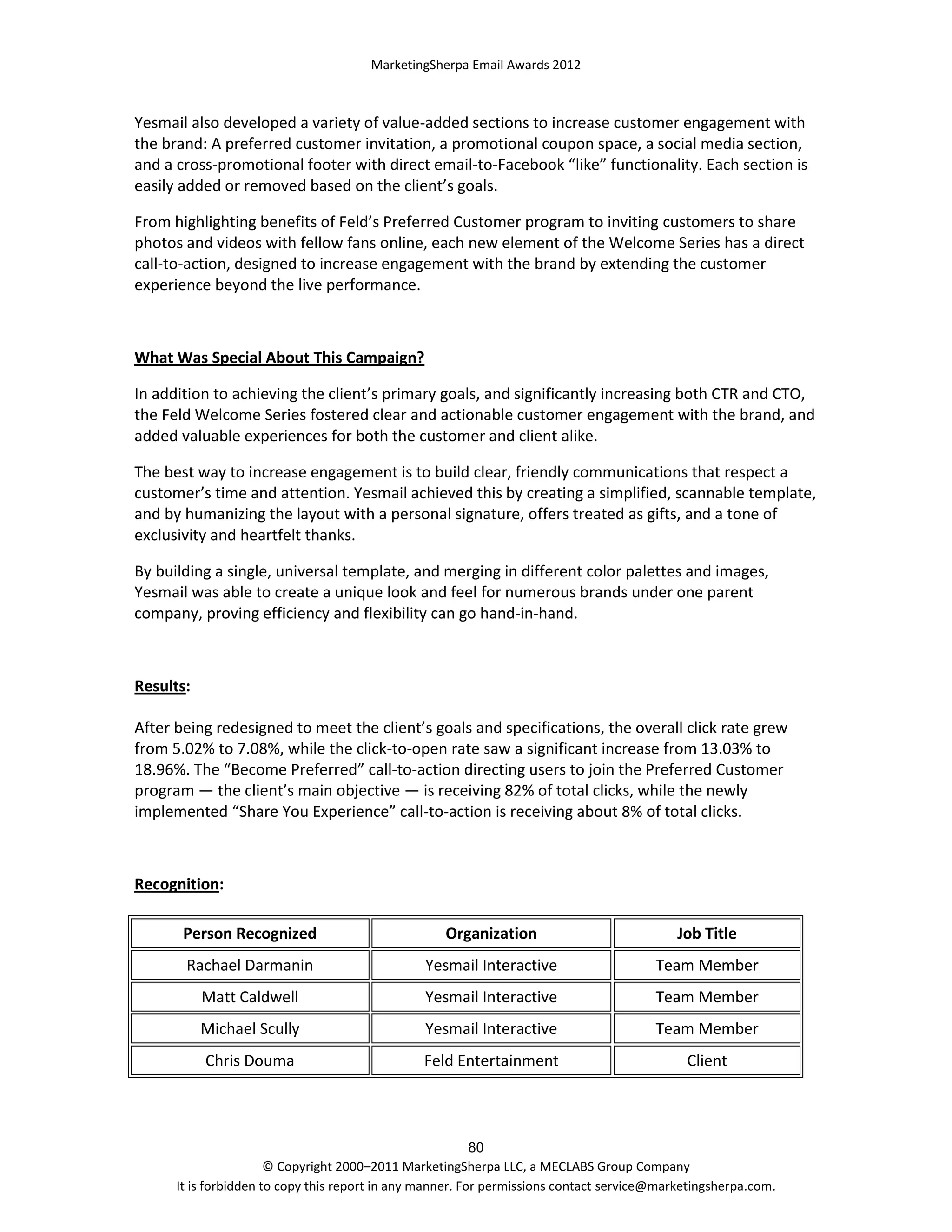 MarketingSherpa Email Awards 2012

Yesmail also developed a variety of value-added sections to increase customer engagement with
the brand: A preferred customer invitation, a promotional coupon space, a social media section,
and a cross-promotional footer with direct email-to-Facebook “like” functionality. Each section is
easily added or removed based on the client’s goals.
From highlighting benefits of Feld’s Preferred Customer program to inviting customers to share
photos and videos with fellow fans online, each new element of the Welcome Series has a direct
call-to-action, designed to increase engagement with the brand by extending the customer
experience beyond the live performance.

What Was Special About This Campaign?
In addition to achieving the client’s primary goals, and significantly increasing both CTR and CTO,
the Feld Welcome Series fostered clear and actionable customer engagement with the brand, and
added valuable experiences for both the customer and client alike.
The best way to increase engagement is to build clear, friendly communications that respect a
customer’s time and attention. Yesmail achieved this by creating a simplified, scannable template,
and by humanizing the layout with a personal signature, offers treated as gifts, and a tone of
exclusivity and heartfelt thanks.
By building a single, universal template, and merging in different color palettes and images,
Yesmail was able to create a unique look and feel for numerous brands under one parent
company, proving efficiency and flexibility can go hand-in-hand.

Results:
After being redesigned to meet the client’s goals and specifications, the overall click rate grew
from 5.02% to 7.08%, while the click-to-open rate saw a significant increase from 13.03% to
18.96%. The “Become Preferred” call-to-action directing users to join the Preferred Customer
program — the client’s main objective — is receiving 82% of total clicks, while the newly
implemented “Share You Experience” call-to-action is receiving about 8% of total clicks.

Recognition:
Person Recognized

Organization

Job Title

Rachael Darmanin

Yesmail Interactive

Team Member

Matt Caldwell

Yesmail Interactive

Team Member

Michael Scully

Yesmail Interactive

Team Member

Chris Douma

Feld Entertainment

Client

80
© Copyright 2000–2011 MarketingSherpa LLC, a MECLABS Group Company
It is forbidden to copy this report in any manner. For permissions contact service@marketingsherpa.com.

 