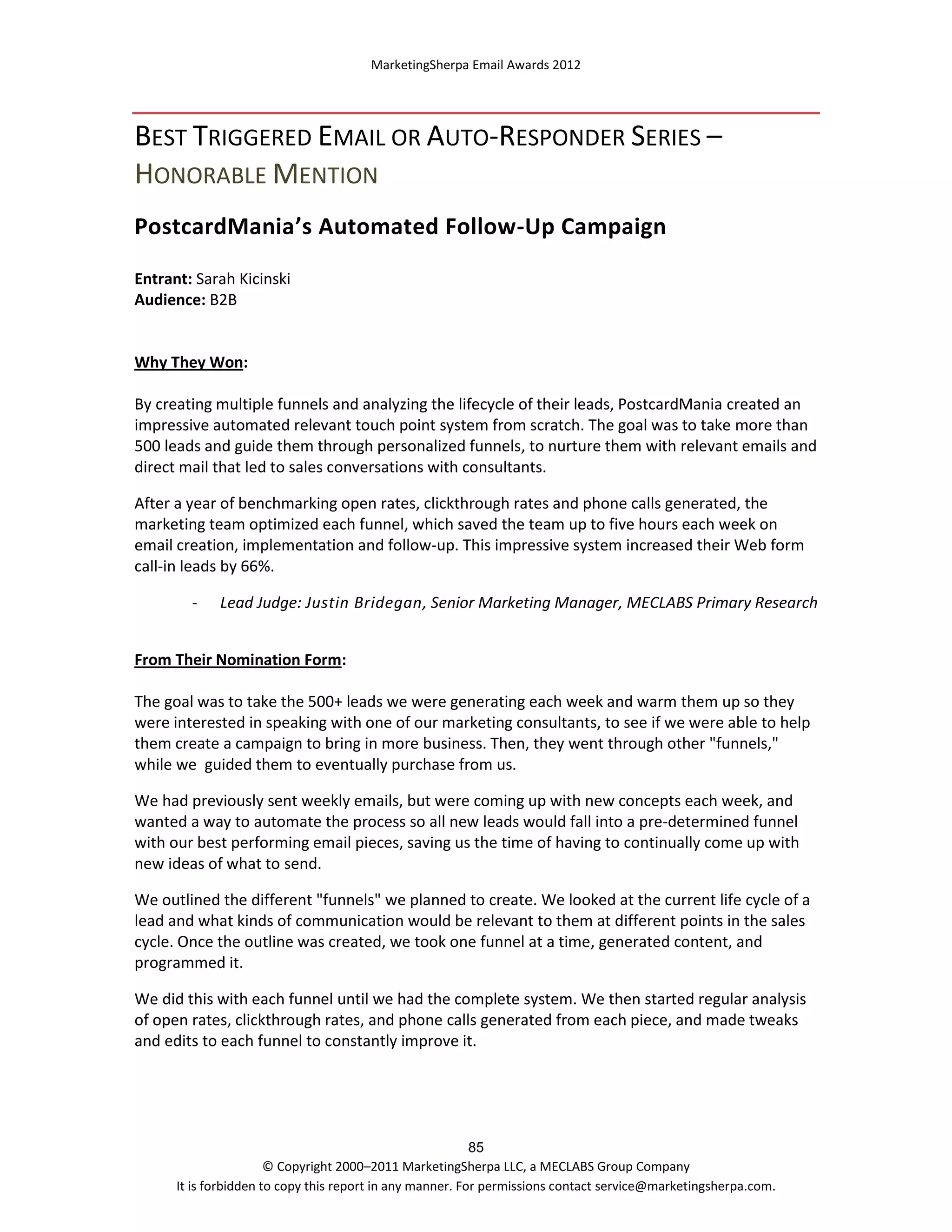 MarketingSherpa Email Awards 2012

BEST TRIGGERED EMAIL OR AUTO-RESPONDER SERIES –
HONORABLE MENTION
PostcardMania’s Automated Follow-Up Campaign
Entrant: Sarah Kicinski
Audience: B2B

Why They Won:
By creating multiple funnels and analyzing the lifecycle of their leads, PostcardMania created an
impressive automated relevant touch point system from scratch. The goal was to take more than
500 leads and guide them through personalized funnels, to nurture them with relevant emails and
direct mail that led to sales conversations with consultants.
After a year of benchmarking open rates, clickthrough rates and phone calls generated, the
marketing team optimized each funnel, which saved the team up to five hours each week on
email creation, implementation and follow-up. This impressive system increased their Web form
call-in leads by 66%.
-

Lead Judge: Justin Bridegan, Senior Marketing Manager, MECLABS Primary Research

From Their Nomination Form:
The goal was to take the 500+ leads we were generating each week and warm them up so they
were interested in speaking with one of our marketing consultants, to see if we were able to help
them create a campaign to bring in more business. Then, they went through other "funnels,"
while we guided them to eventually purchase from us.
We had previously sent weekly emails, but were coming up with new concepts each week, and
wanted a way to automate the process so all new leads would fall into a pre-determined funnel
with our best performing email pieces, saving us the time of having to continually come up with
new ideas of what to send.
We outlined the different "funnels" we planned to create. We looked at the current life cycle of a
lead and what kinds of communication would be relevant to them at different points in the sales
cycle. Once the outline was created, we took one funnel at a time, generated content, and
programmed it.
We did this with each funnel until we had the complete system. We then started regular analysis
of open rates, clickthrough rates, and phone calls generated from each piece, and made tweaks
and edits to each funnel to constantly improve it.

85
© Copyright 2000–2011 MarketingSherpa LLC, a MECLABS Group Company
It is forbidden to copy this report in any manner. For permissions contact service@marketingsherpa.com.

 