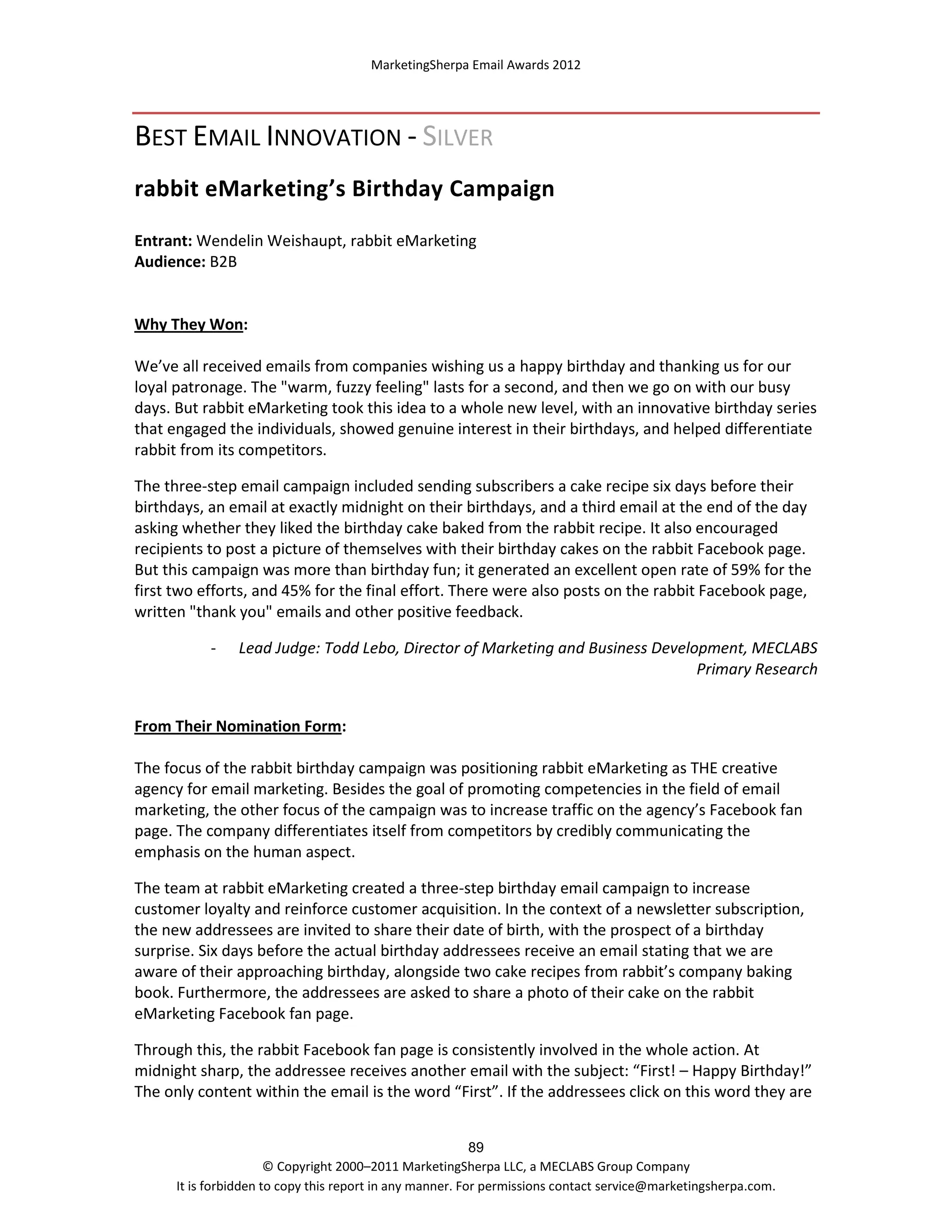 MarketingSherpa Email Awards 2012

BEST EMAIL INNOVATION - SILVER
rabbit eMarketing’s Birthday Campaign
Entrant: Wendelin Weishaupt, rabbit eMarketing
Audience: B2B

Why They Won:
We’ve all received emails from companies wishing us a happy birthday and thanking us for our
loyal patronage. The "warm, fuzzy feeling" lasts for a second, and then we go on with our busy
days. But rabbit eMarketing took this idea to a whole new level, with an innovative birthday series
that engaged the individuals, showed genuine interest in their birthdays, and helped differentiate
rabbit from its competitors.
The three-step email campaign included sending subscribers a cake recipe six days before their
birthdays, an email at exactly midnight on their birthdays, and a third email at the end of the day
asking whether they liked the birthday cake baked from the rabbit recipe. It also encouraged
recipients to post a picture of themselves with their birthday cakes on the rabbit Facebook page.
But this campaign was more than birthday fun; it generated an excellent open rate of 59% for the
first two efforts, and 45% for the final effort. There were also posts on the rabbit Facebook page,
written "thank you" emails and other positive feedback.
-

Lead Judge: Todd Lebo, Director of Marketing and Business Development, MECLABS
Primary Research

From Their Nomination Form:
The focus of the rabbit birthday campaign was positioning rabbit eMarketing as THE creative
agency for email marketing. Besides the goal of promoting competencies in the field of email
marketing, the other focus of the campaign was to increase traffic on the agency’s Facebook fan
page. The company differentiates itself from competitors by credibly communicating the
emphasis on the human aspect.
The team at rabbit eMarketing created a three-step birthday email campaign to increase
customer loyalty and reinforce customer acquisition. In the context of a newsletter subscription,
the new addressees are invited to share their date of birth, with the prospect of a birthday
surprise. Six days before the actual birthday addressees receive an email stating that we are
aware of their approaching birthday, alongside two cake recipes from rabbit’s company baking
book. Furthermore, the addressees are asked to share a photo of their cake on the rabbit
eMarketing Facebook fan page.
Through this, the rabbit Facebook fan page is consistently involved in the whole action. At
midnight sharp, the addressee receives another email with the subject: “First! – Happy Birthday!”
The only content within the email is the word “First”. If the addressees click on this word they are
89
© Copyright 2000–2011 MarketingSherpa LLC, a MECLABS Group Company
It is forbidden to copy this report in any manner. For permissions contact service@marketingsherpa.com.

 