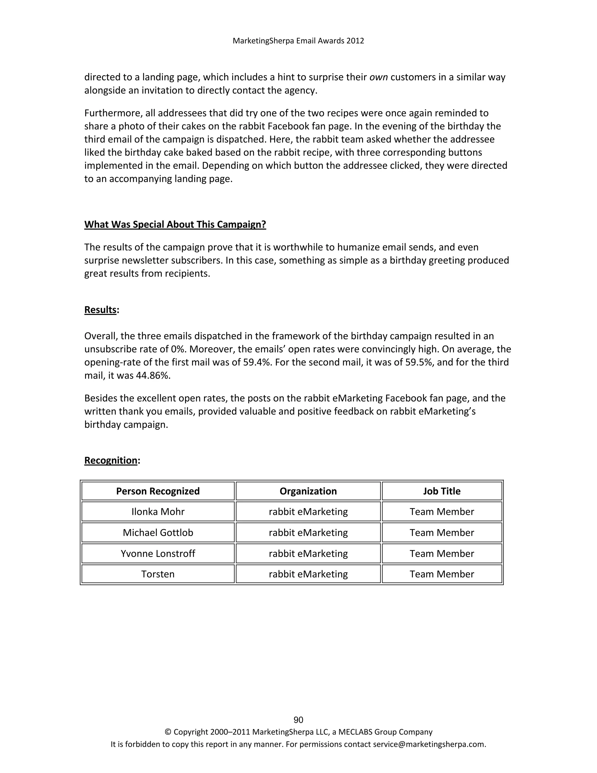 MarketingSherpa Email Awards 2012

directed to a landing page, which includes a hint to surprise their own customers in a similar way
alongside an invitation to directly contact the agency.
Furthermore, all addressees that did try one of the two recipes were once again reminded to
share a photo of their cakes on the rabbit Facebook fan page. In the evening of the birthday the
third email of the campaign is dispatched. Here, the rabbit team asked whether the addressee
liked the birthday cake baked based on the rabbit recipe, with three corresponding buttons
implemented in the email. Depending on which button the addressee clicked, they were directed
to an accompanying landing page.

What Was Special About This Campaign?
The results of the campaign prove that it is worthwhile to humanize email sends, and even
surprise newsletter subscribers. In this case, something as simple as a birthday greeting produced
great results from recipients.
Results:
Overall, the three emails dispatched in the framework of the birthday campaign resulted in an
unsubscribe rate of 0%. Moreover, the emails’ open rates were convincingly high. On average, the
opening-rate of the first mail was of 59.4%. For the second mail, it was of 59.5%, and for the third
mail, it was 44.86%.
Besides the excellent open rates, the posts on the rabbit eMarketing Facebook fan page, and the
written thank you emails, provided valuable and positive feedback on rabbit eMarketing’s
birthday campaign.
Recognition:
Person Recognized

Organization

Job Title

Ilonka Mohr

rabbit eMarketing

Team Member

Michael Gottlob

rabbit eMarketing

Team Member

Yvonne Lonstroff

rabbit eMarketing

Team Member

Torsten

rabbit eMarketing

Team Member

90
© Copyright 2000–2011 MarketingSherpa LLC, a MECLABS Group Company
It is forbidden to copy this report in any manner. For permissions contact service@marketingsherpa.com.

 