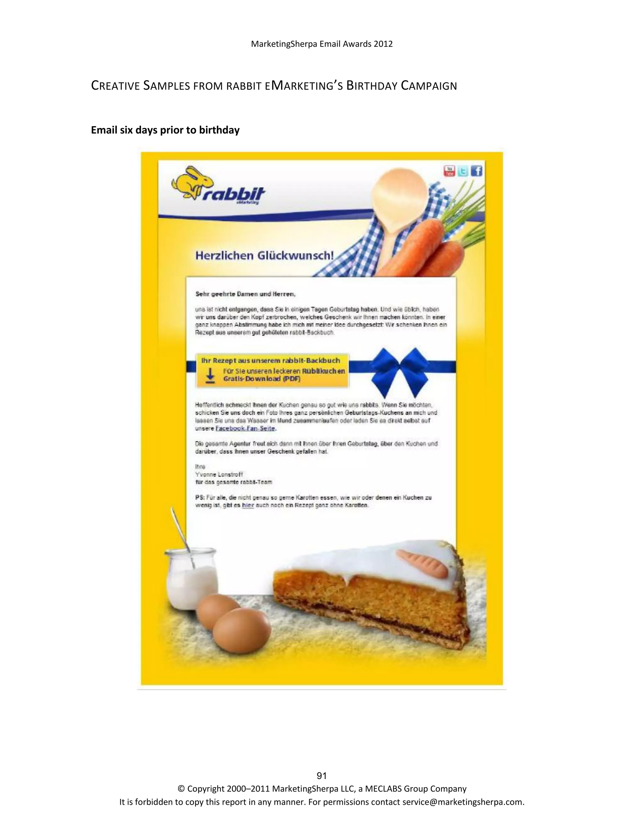 MarketingSherpa Email Awards 2012

CREATIVE SAMPLES FROM RABBIT E MARKETING’S BIRTHDAY CAMPAIGN
Email six days prior to birthday

91
© Copyright 2000–2011 MarketingSherpa LLC, a MECLABS Group Company
It is forbidden to copy this report in any manner. For permissions contact service@marketingsherpa.com.

 