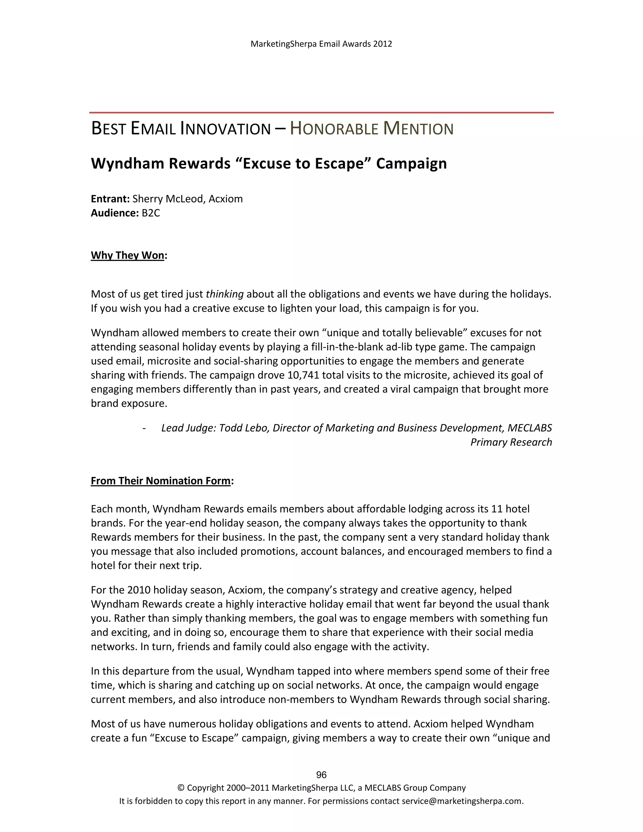 MarketingSherpa Email Awards 2012

BEST EMAIL INNOVATION – HONORABLE MENTION
Wyndham Rewards “Excuse to Escape” Campaign
Entrant: Sherry McLeod, Acxiom
Audience: B2C

Why They Won:
Most of us get tired just thinking about all the obligations and events we have during the holidays.
If you wish you had a creative excuse to lighten your load, this campaign is for you.
Wyndham allowed members to create their own “unique and totally believable” excuses for not
attending seasonal holiday events by playing a fill-in-the-blank ad-lib type game. The campaign
used email, microsite and social-sharing opportunities to engage the members and generate
sharing with friends. The campaign drove 10,741 total visits to the microsite, achieved its goal of
engaging members differently than in past years, and created a viral campaign that brought more
brand exposure.
-

Lead Judge: Todd Lebo, Director of Marketing and Business Development, MECLABS
Primary Research

From Their Nomination Form:
Each month, Wyndham Rewards emails members about affordable lodging across its 11 hotel
brands. For the year-end holiday season, the company always takes the opportunity to thank
Rewards members for their business. In the past, the company sent a very standard holiday thank
you message that also included promotions, account balances, and encouraged members to find a
hotel for their next trip.
For the 2010 holiday season, Acxiom, the company’s strategy and creative agency, helped
Wyndham Rewards create a highly interactive holiday email that went far beyond the usual thank
you. Rather than simply thanking members, the goal was to engage members with something fun
and exciting, and in doing so, encourage them to share that experience with their social media
networks. In turn, friends and family could also engage with the activity.
In this departure from the usual, Wyndham tapped into where members spend some of their free
time, which is sharing and catching up on social networks. At once, the campaign would engage
current members, and also introduce non-members to Wyndham Rewards through social sharing.
Most of us have numerous holiday obligations and events to attend. Acxiom helped Wyndham
create a fun “Excuse to Escape” campaign, giving members a way to create their own “unique and
96
© Copyright 2000–2011 MarketingSherpa LLC, a MECLABS Group Company
It is forbidden to copy this report in any manner. For permissions contact service@marketingsherpa.com.

 
