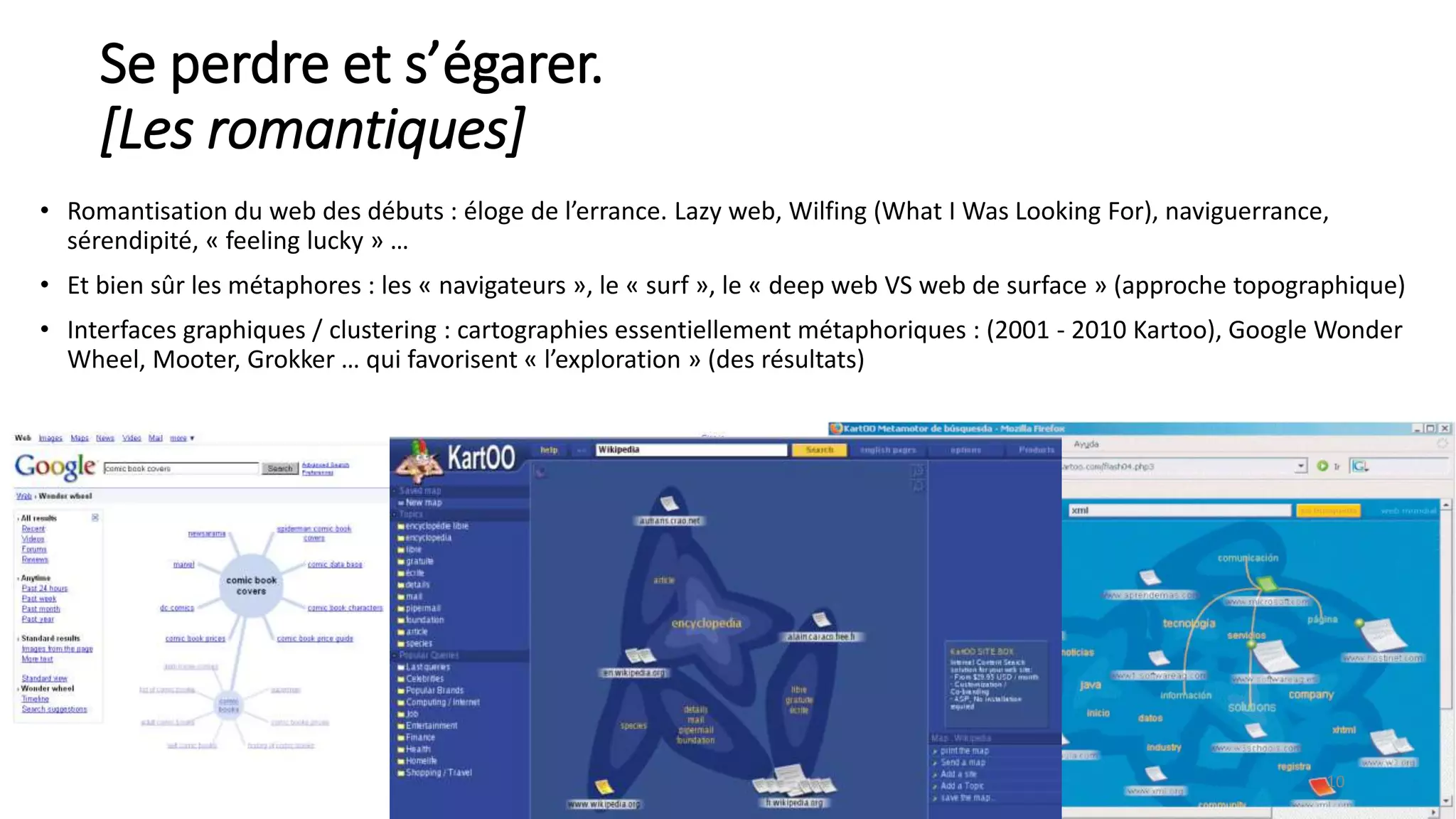 Se perdre et s’égarer.
[Les romantiques]
• Romantisation du web des débuts : éloge de l’errance. Lazy web, Wilfing (What I Was Looking For), naviguerrance,
sérendipité, « feeling lucky » …
• Et bien sûr les métaphores : les « navigateurs », le « surf », le « deep web VS web de surface » (approche topographique)
• Interfaces graphiques / clustering : cartographies essentiellement métaphoriques : (2001 - 2010 Kartoo), Google Wonder
Wheel, Mooter, Grokker … qui favorisent « l’exploration » (des résultats)
10
 