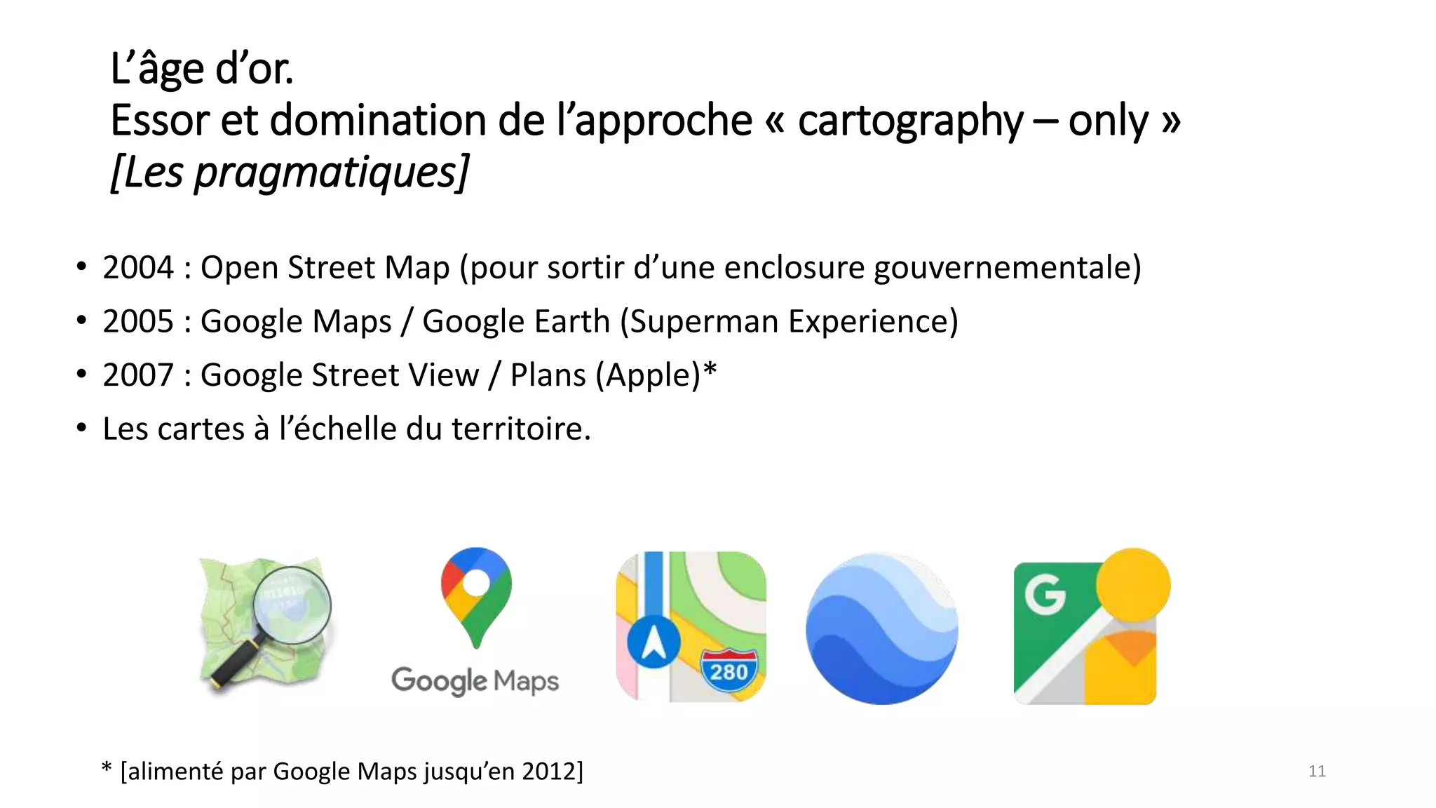 L’âge d’or.
Essor et domination de l’approche « cartography – only »
[Les pragmatiques]
• 2004 : Open Street Map (pour sortir d’une enclosure gouvernementale)
• 2005 : Google Maps / Google Earth (Superman Experience)
• 2007 : Google Street View / Plans (Apple)*
• Les cartes à l’échelle du territoire.
11
* [alimenté par Google Maps jusqu’en 2012]
 