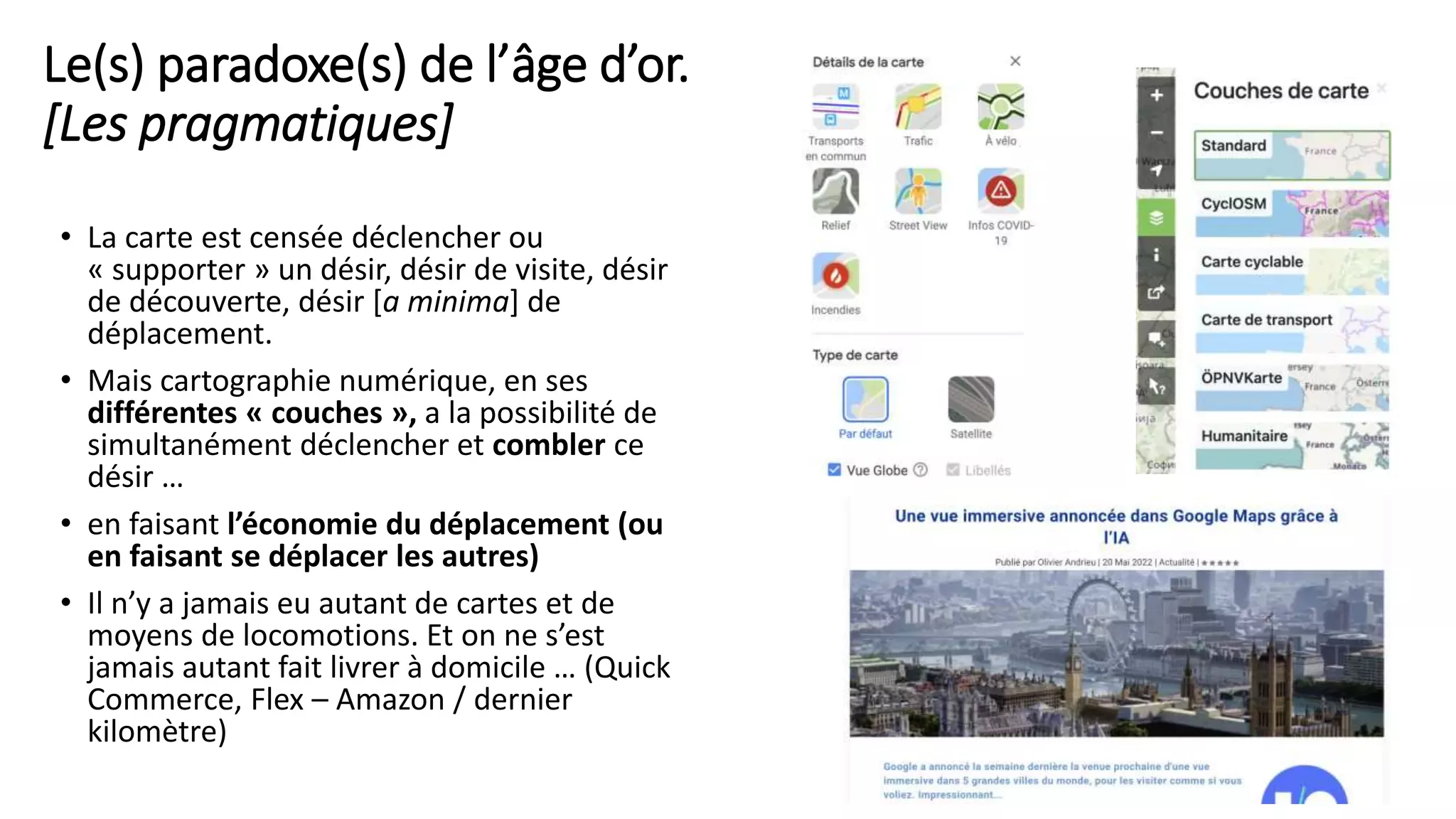 Le(s) paradoxe(s) de l’âge d’or.
[Les pragmatiques]
• La carte est censée déclencher ou
« supporter » un désir, désir de visite, désir
de découverte, désir [a minima] de
déplacement.
• Mais cartographie numérique, en ses
différentes « couches », a la possibilité de
simultanément déclencher et combler ce
désir …
• en faisant l’économie du déplacement (ou
en faisant se déplacer les autres)
• Il n’y a jamais eu autant de cartes et de
moyens de locomotions. Et on ne s’est
jamais autant fait livrer à domicile … (Quick
Commerce, Flex – Amazon / dernier
kilomètre)
12
 