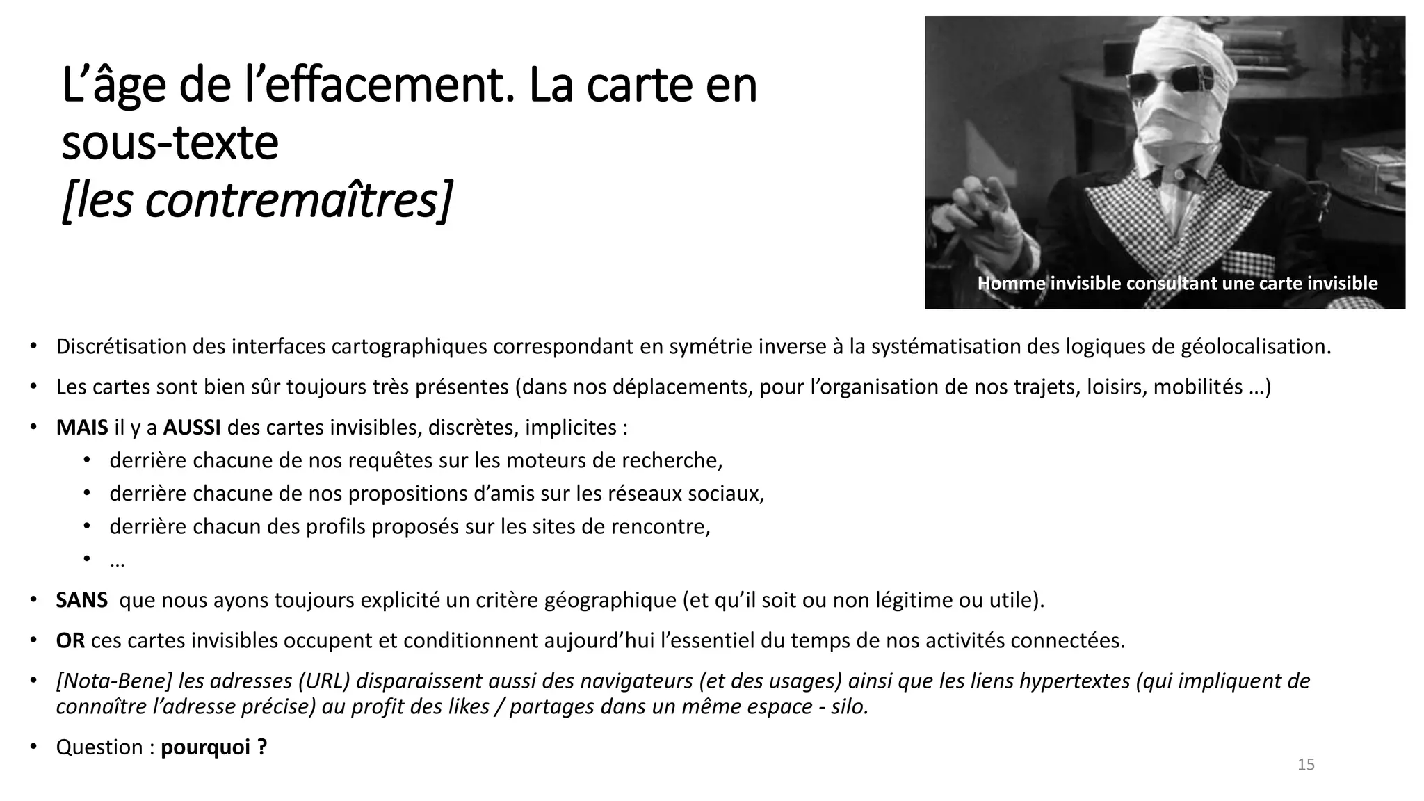 L’âge de l’effacement. La carte en
sous-texte
[les contremaîtres]
• Discrétisation des interfaces cartographiques correspondant en symétrie inverse à la systématisation des logiques de géolocalisation.
• Les cartes sont bien sûr toujours très présentes (dans nos déplacements, pour l’organisation de nos trajets, loisirs, mobilités …)
• MAIS il y a AUSSI des cartes invisibles, discrètes, implicites :
• derrière chacune de nos requêtes sur les moteurs de recherche,
• derrière chacune de nos propositions d’amis sur les réseaux sociaux,
• derrière chacun des profils proposés sur les sites de rencontre,
• …
• SANS que nous ayons toujours explicité un critère géographique (et qu’il soit ou non légitime ou utile).
• OR ces cartes invisibles occupent et conditionnent aujourd’hui l’essentiel du temps de nos activités connectées.
• [Nota-Bene] les adresses (URL) disparaissent aussi des navigateurs (et des usages) ainsi que les liens hypertextes (qui impliquent de
connaître l’adresse précise) au profit des likes / partages dans un même espace - silo.
• Question : pourquoi ?
15
Homme invisible consultant une carte invisible
 