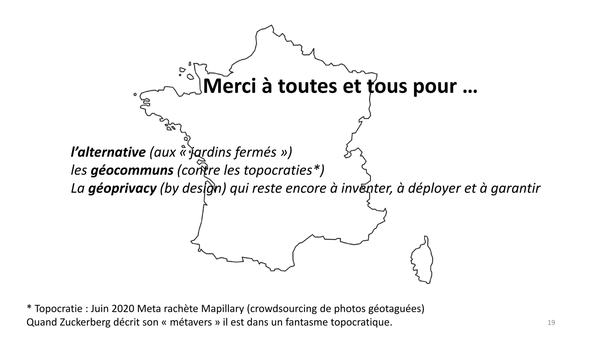 Merci à toutes et tous pour …
19
l’alternative (aux « jardins fermés »)
les géocommuns (contre les topocraties*)
La géoprivacy (by design) qui reste encore à inventer, à déployer et à garantir
* Topocratie : Juin 2020 Meta rachète Mapillary (crowdsourcing de photos géotaguées)
Quand Zuckerberg décrit son « métavers » il est dans un fantasme topocratique.
 
