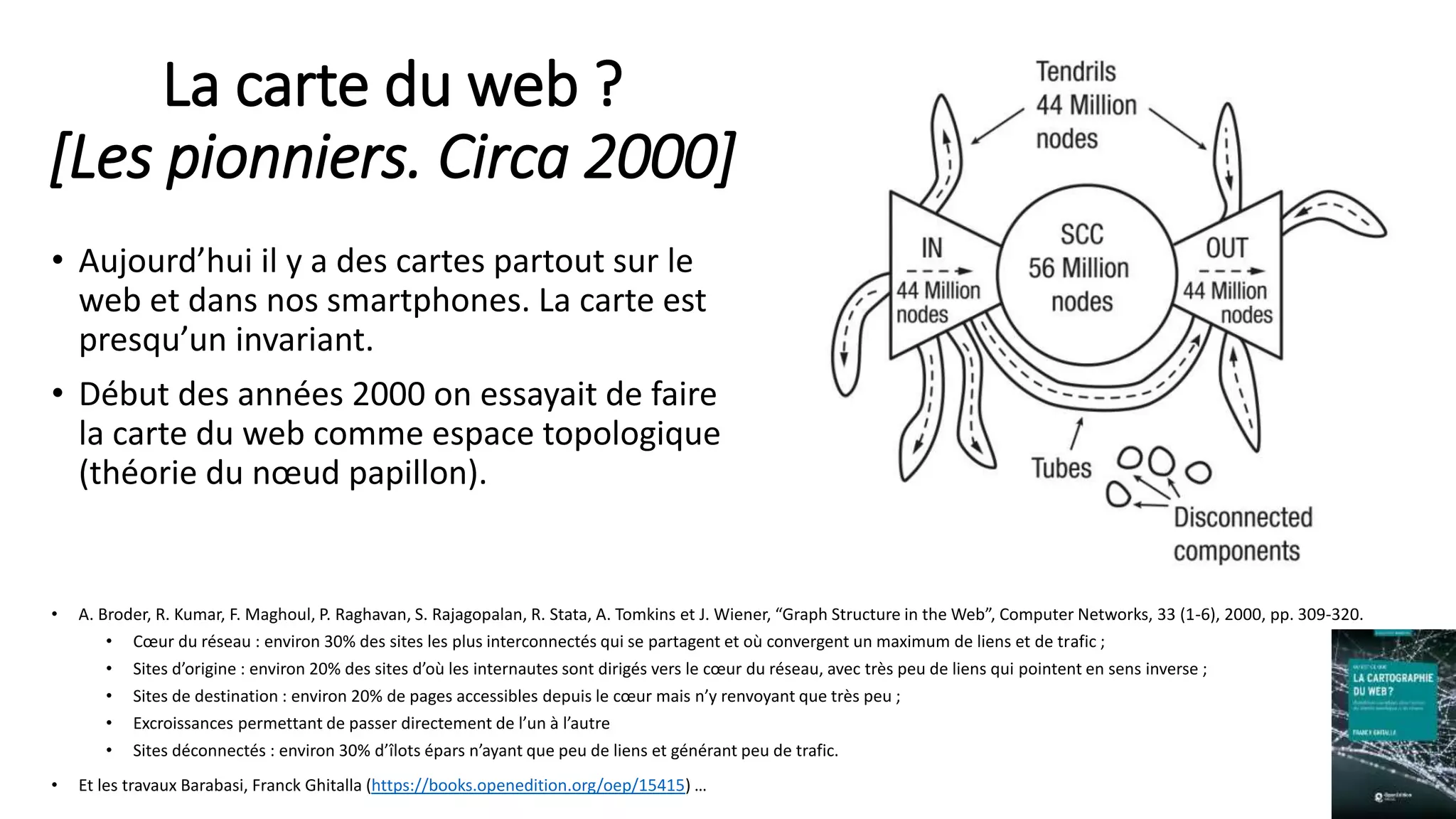 La carte du web ?
[Les pionniers. Circa 2000]
• Aujourd’hui il y a des cartes partout sur le
web et dans nos smartphones. La carte est
presqu’un invariant.
• Début des années 2000 on essayait de faire
la carte du web comme espace topologique
(théorie du nœud papillon).
• A. Broder, R. Kumar, F. Maghoul, P. Raghavan, S. Rajagopalan, R. Stata, A. Tomkins et J. Wiener, “Graph Structure in the Web”, Computer Networks, 33 (1-6), 2000, pp. 309-320.
• Cœur du réseau : environ 30% des sites les plus interconnectés qui se partagent et où convergent un maximum de liens et de trafic ;
• Sites d’origine : environ 20% des sites d’où les internautes sont dirigés vers le cœur du réseau, avec très peu de liens qui pointent en sens inverse ;
• Sites de destination : environ 20% de pages accessibles depuis le cœur mais n’y renvoyant que très peu ;
• Excroissances permettant de passer directement de l’un à l’autre
• Sites déconnectés : environ 30% d’îlots épars n’ayant que peu de liens et générant peu de trafic.
• Et les travaux Barabasi, Franck Ghitalla (https://books.openedition.org/oep/15415) … 8
 